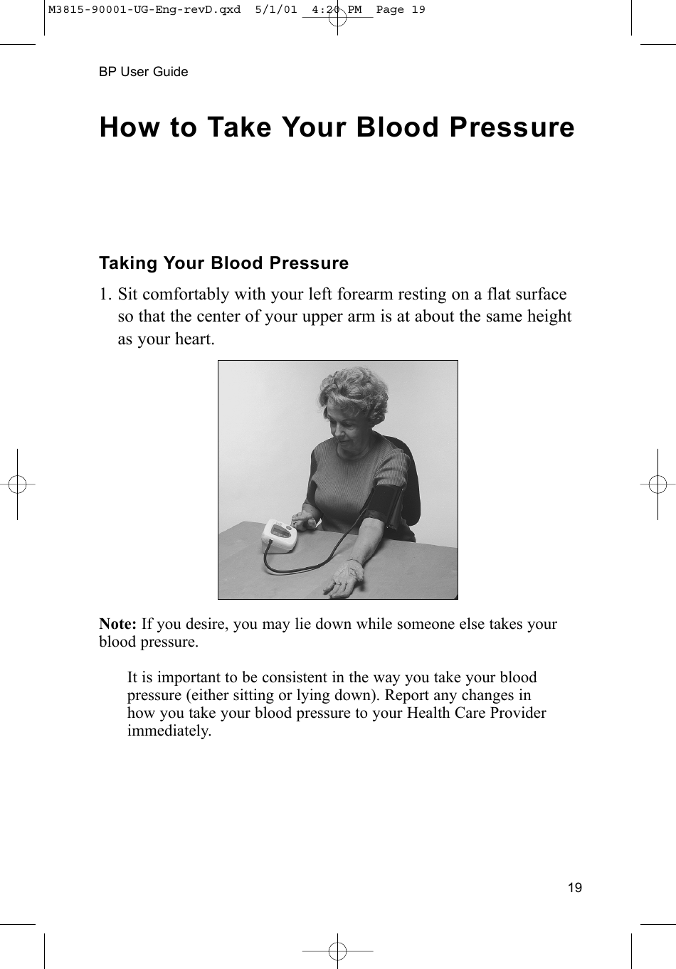 19BP User GuideHow to Take Your Blood PressureTaking Your Blood Pressure1. Sit comfortably with your left forearm resting on a flat surfaceso that the center of your upper arm is at about the same heightas your heart.Note: If you desire, you may lie down while someone else takes yourblood pressure.It is important to be consistent in the way you take your blood pressure (either sitting or lying down). Report any changes in how you take your blood pressure to your Health Care Providerimmediately.M3815-90001-UG-Eng-revD.qxd  5/1/01  4:20 PM  Page 19