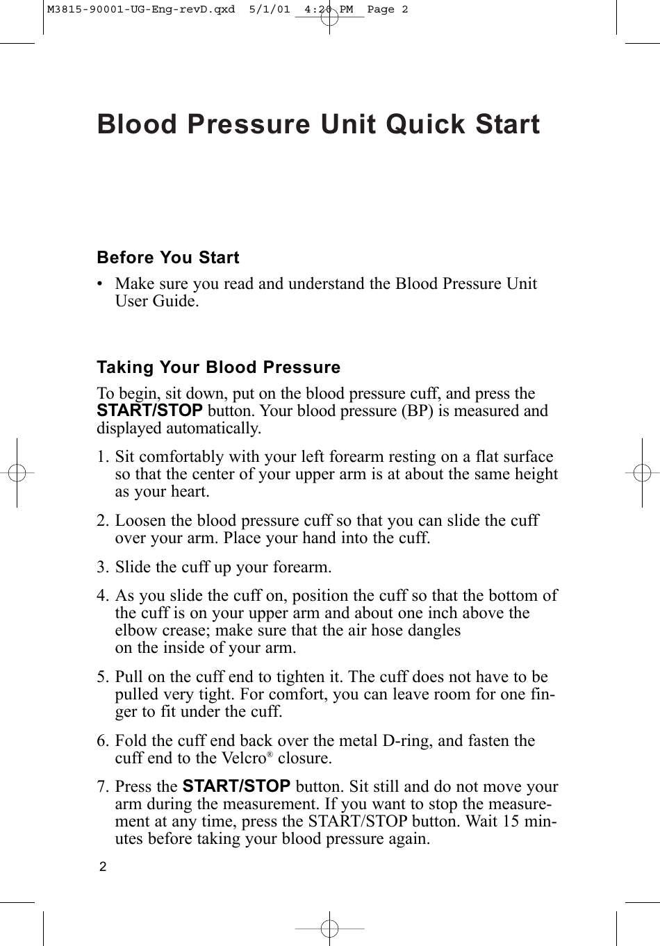 Blood Pressure Unit Quick Start2Before You Start• Make sure you read and understand the Blood Pressure UnitUser Guide.Taking Your Blood PressureTo begin, sit down, put on the blood pressure cuff, and press theSTART/STOP button. Your blood pressure (BP) is measured anddisplayed automatically.1. Sit comfortably with your left forearm resting on a flat surfaceso that the center of your upper arm is at about the same heightas your heart. 2. Loosen the blood pressure cuff so that you can slide the cuffover your arm. Place your hand into the cuff.3. Slide the cuff up your forearm.4. As you slide the cuff on, position the cuff so that the bottom ofthe cuff is on your upper arm and about one inch above theelbow crease; make sure that the air hose dangleson the inside of your arm.5. Pull on the cuff end to tighten it. The cuff does not have to bepulled very tight. For comfort, you can leave room for one fin-ger to fit under the cuff.6. Fold the cuff end back over the metal D-ring, and fasten thecuff end to the Velcro®closure.7. Press the START/STOP button. Sit still and do not move yourarm during the measurement. If you want to stop the measure-ment at any time, press the START/STOP button. Wait 15 min-utes before taking your blood pressure again.M3815-90001-UG-Eng-revD.qxd  5/1/01  4:20 PM  Page 2