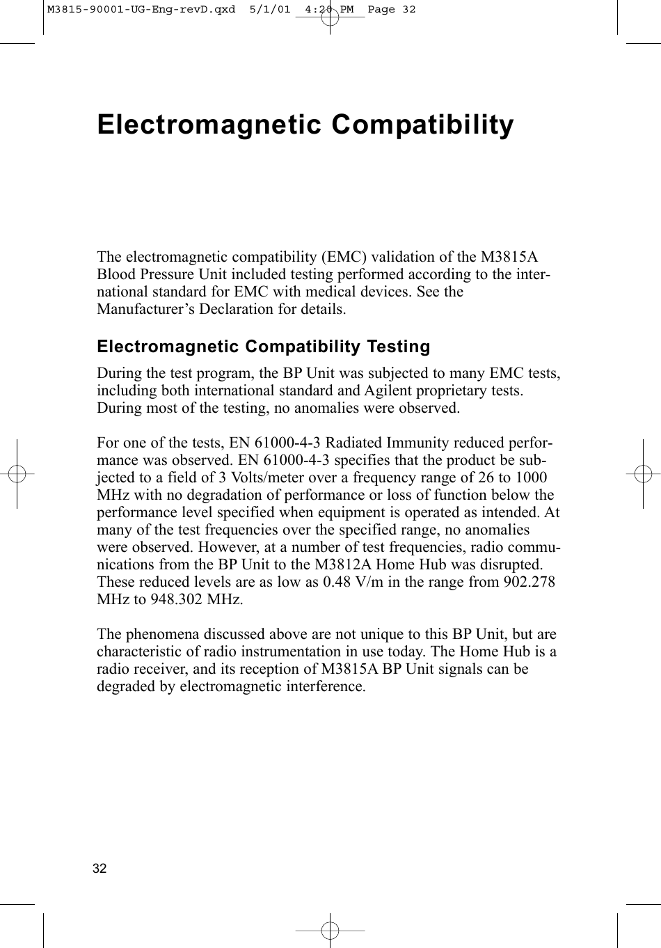32Electromagnetic CompatibilityThe electromagnetic compatibility (EMC) validation of the M3815ABlood Pressure Unit included testing performed according to the inter-national standard for EMC with medical devices. See theManufacturer’s Declaration for details.Electromagnetic Compatibility TestingDuring the test program, the BP Unit was subjected to many EMC tests,including both international standard and Agilent proprietary tests.During most of the testing, no anomalies were observed. For one of the tests, EN 61000-4-3 Radiated Immunity reduced perfor-mance was observed. EN 61000-4-3 specifies that the product be sub-jected to a field of 3 Volts/meter over a frequency range of 26 to 1000MHz with no degradation of performance or loss of function below theperformance level specified when equipment is operated as intended. Atmany of the test frequencies over the specified range, no anomalieswere observed. However, at a number of test frequencies, radio commu-nications from the BP Unit to the M3812A Home Hub was disrupted.These reduced levels are as low as 0.48 V/m in the range from 902.278MHz to 948.302 MHz.The phenomena discussed above are not unique to this BP Unit, but arecharacteristic of radio instrumentation in use today. The Home Hub is aradio receiver, and its reception of M3815A BP Unit signals can bedegraded by electromagnetic interference. M3815-90001-UG-Eng-revD.qxd  5/1/01  4:20 PM  Page 32