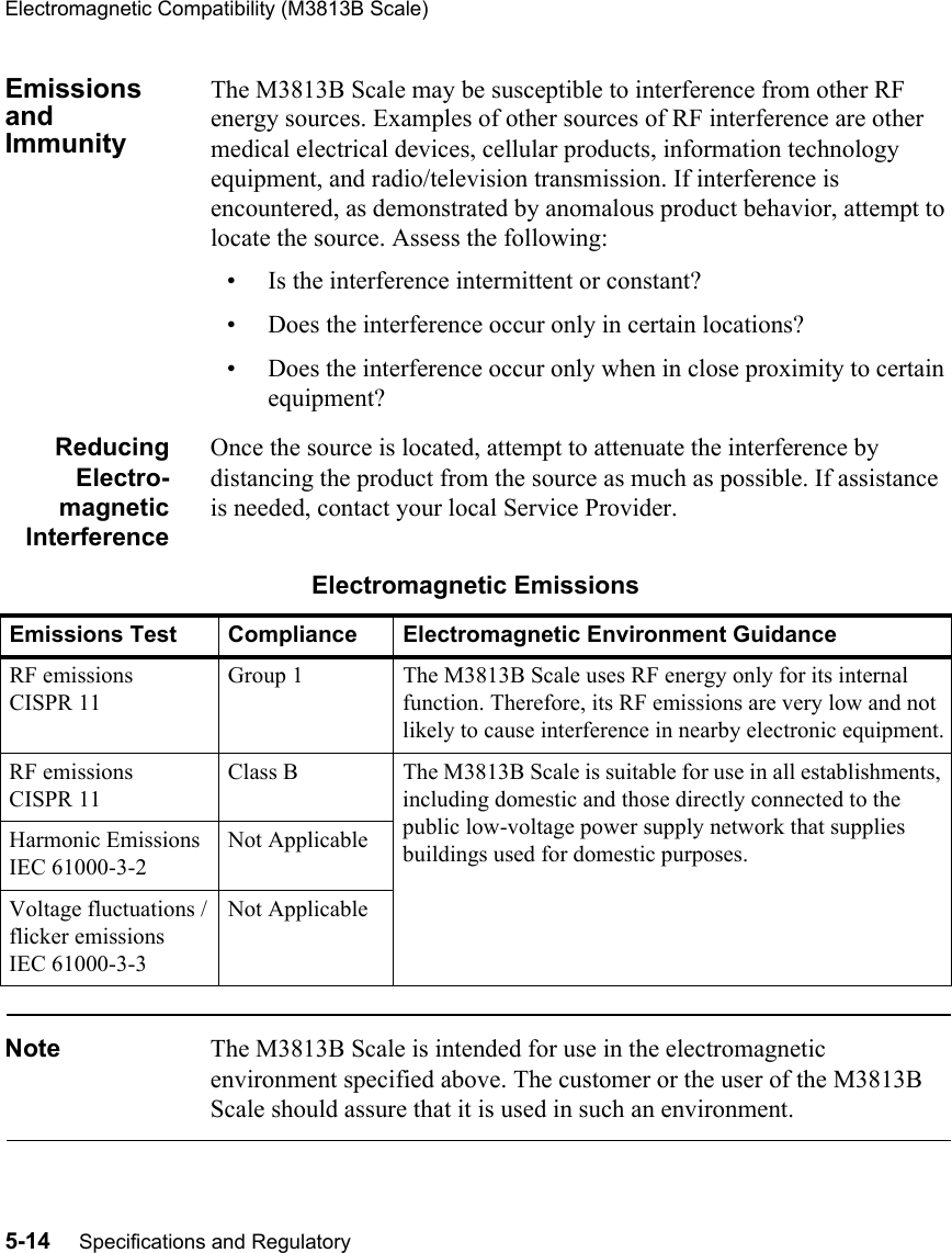 Electromagnetic Compatibility (M3813B Scale)5-14     Specifications and RegulatoryEmissions and ImmunityThe M3813B Scale may be susceptible to interference from other RF energy sources. Examples of other sources of RF interference are other medical electrical devices, cellular products, information technology equipment, and radio/television transmission. If interference is encountered, as demonstrated by anomalous product behavior, attempt to locate the source. Assess the following:• Is the interference intermittent or constant?• Does the interference occur only in certain locations?• Does the interference occur only when in close proximity to certain equipment?ReducingElectro-magneticInterferenceOnce the source is located, attempt to attenuate the interference by distancing the product from the source as much as possible. If assistance is needed, contact your local Service Provider.Note The M3813B Scale is intended for use in the electromagnetic environment specified above. The customer or the user of the M3813B Scale should assure that it is used in such an environment.Electromagnetic EmissionsEmissions Test Compliance Electromagnetic Environment GuidanceRF emissionsCISPR 11 Group 1 The M3813B Scale uses RF energy only for its internal function. Therefore, its RF emissions are very low and not likely to cause interference in nearby electronic equipment.RF emissions CISPR 11 Class B The M3813B Scale is suitable for use in all establishments, including domestic and those directly connected to the public low-voltage power supply network that supplies buildings used for domestic purposes.Harmonic EmissionsIEC 61000-3-2Not ApplicableVoltage fluctuations /flicker emissionsIEC 61000-3-3Not Applicable