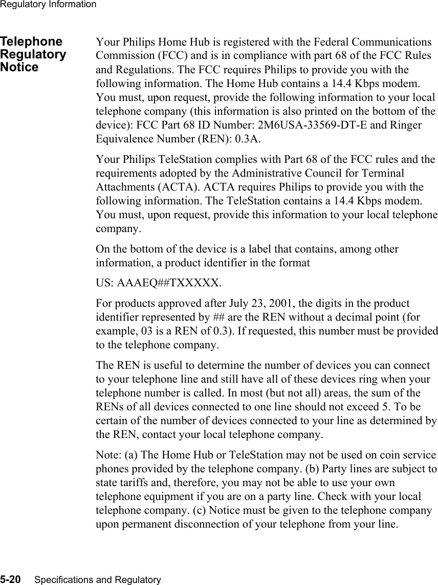 Regulatory Information5-20     Specifications and RegulatoryTelephone Regulatory NoticeYour Philips Home Hub is registered with the Federal Communications Commission (FCC) and is in compliance with part 68 of the FCC Rules and Regulations. The FCC requires Philips to provide you with the following information. The Home Hub contains a 14.4 Kbps modem. You must, upon request, provide the following information to your local telephone company (this information is also printed on the bottom of the device): FCC Part 68 ID Number: 2M6USA-33569-DT-E and Ringer Equivalence Number (REN): 0.3A.Your Philips TeleStation complies with Part 68 of the FCC rules and the requirements adopted by the Administrative Council for Terminal Attachments (ACTA). ACTA requires Philips to provide you with the following information. The TeleStation contains a 14.4 Kbps modem. You must, upon request, provide this information to your local telephone company. On the bottom of the device is a label that contains, among other information, a product identifier in the format US: AAAEQ##TXXXXX. For products approved after July 23, 2001, the digits in the product identifier represented by ## are the REN without a decimal point (for example, 03 is a REN of 0.3). If requested, this number must be provided to the telephone company.   The REN is useful to determine the number of devices you can connect to your telephone line and still have all of these devices ring when your telephone number is called. In most (but not all) areas, the sum of the RENs of all devices connected to one line should not exceed 5. To be certain of the number of devices connected to your line as determined by the REN, contact your local telephone company.Note: (a) The Home Hub or TeleStation may not be used on coin service phones provided by the telephone company. (b) Party lines are subject to state tariffs and, therefore, you may not be able to use your own telephone equipment if you are on a party line. Check with your local telephone company. (c) Notice must be given to the telephone company upon permanent disconnection of your telephone from your line. 