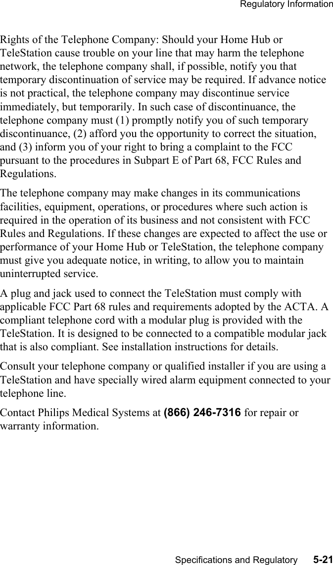 Regulatory InformationSpecifications and Regulatory      5-21Rights of the Telephone Company: Should your Home Hub or TeleStation cause trouble on your line that may harm the telephone network, the telephone company shall, if possible, notify you that temporary discontinuation of service may be required. If advance notice is not practical, the telephone company may discontinue service immediately, but temporarily. In such case of discontinuance, the telephone company must (1) promptly notify you of such temporary discontinuance, (2) afford you the opportunity to correct the situation, and (3) inform you of your right to bring a complaint to the FCC pursuant to the procedures in Subpart E of Part 68, FCC Rules and Regulations.The telephone company may make changes in its communications facilities, equipment, operations, or procedures where such action is required in the operation of its business and not consistent with FCC Rules and Regulations. If these changes are expected to affect the use or performance of your Home Hub or TeleStation, the telephone company must give you adequate notice, in writing, to allow you to maintain uninterrupted service.A plug and jack used to connect the TeleStation must comply with applicable FCC Part 68 rules and requirements adopted by the ACTA. A compliant telephone cord with a modular plug is provided with the TeleStation. It is designed to be connected to a compatible modular jack that is also compliant. See installation instructions for details.Consult your telephone company or qualified installer if you are using a TeleStation and have specially wired alarm equipment connected to your telephone line.Contact Philips Medical Systems at (866) 246-7316 for repair or warranty information.
