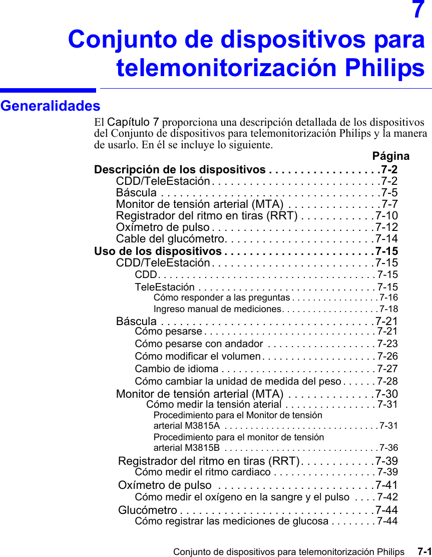 Conjunto de dispositivos para telemonitorización Philips     7-1Introduction7Conjunto de dispositivos paratelemonitorización PhilipsGeneralidadesEl Capítulo 7 proporciona una descripción detallada de los dispositivos del Conjunto de dispositivos para telemonitorización Philips y la manera de usarlo. En él se incluye lo siguiente.  PáginaDescripción de los dispositivos . . . . . . . . . . . . . . . . . .7-2CDD/TeleEstación . . . . . . . . . . . . . . . . . . . . . . . . . . .7-2Báscula . . . . . . . . . . . . . . . . . . . . . . . . . . . . . . . . . . .7-5Monitor de tensión arterial (MTA) . . . . . . . . . . . . . . .7-7Registrador del ritmo en tiras (RRT) . . . . . . . . . . . .7-10Oxímetro de pulso . . . . . . . . . . . . . . . . . . . . . . . . . .7-12Cable del glucómetro. . . . . . . . . . . . . . . . . . . . . . . .7-14Uso de los dispositivos . . . . . . . . . . . . . . . . . . . . . . . .7-15CDD/TeleEstación . . . . . . . . . . . . . . . . . . . . . . . . . .7-15CDD. . . . . . . . . . . . . . . . . . . . . . . . . . . . . . . . . . . . . . 7-15TeleEstación . . . . . . . . . . . . . . . . . . . . . . . . . . . . . . . 7-15Cómo responder a las preguntas . . . . . . . . . . . . . . . . . 7-16Ingreso manual de mediciones. . . . . . . . . . . . . . . . . . .7-18Báscula . . . . . . . . . . . . . . . . . . . . . . . . . . . . . . . . . .7-21Cómo pesarse . . . . . . . . . . . . . . . . . . . . . . . . . . . . . . 7-21Cómo pesarse con andador  . . . . . . . . . . . . . . . . . . . 7-23Cómo modificar el volumen . . . . . . . . . . . . . . . . . . . . 7-26Cambio de idioma . . . . . . . . . . . . . . . . . . . . . . . . . . . 7-27Cómo cambiar la unidad de medida del peso . . . . . . 7-28Monitor de tensión arterial (MTA) . . . . . . . . . . . . . .7-30Cómo medir la tensión aterial . . . . . . . . . . . . . . . . 7-31Procedimiento para el Monitor de tensión arterial M3815A  . . . . . . . . . . . . . . . . . . . . . . . . . . . . . . 7-31Procedimiento para el monitor de tensión arterial M3815B  . . . . . . . . . . . . . . . . . . . . . . . . . . . . . . 7-36Registrador del ritmo en tiras (RRT). . . . . . . . . . . .7-39Cómo medir el ritmo cardiaco . . . . . . . . . . . . . . . . . . 7-39Oxímetro de pulso  . . . . . . . . . . . . . . . . . . . . . . . . .7-41Cómo medir el oxígeno en la sangre y el pulso  . . . . 7-42Glucómetro . . . . . . . . . . . . . . . . . . . . . . . . . . . . . . .7-44Cómo registrar las mediciones de glucosa . . . . . . . . 7-44