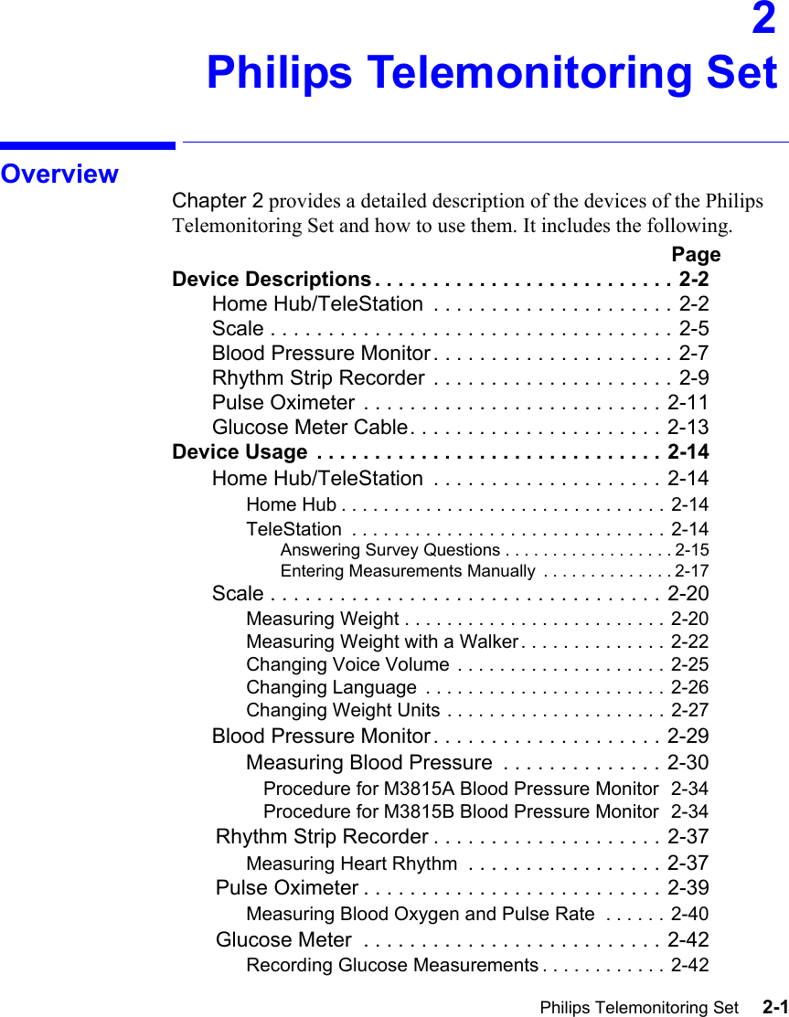 Philips Telemonitoring Set     2-1Introduction2Philips Telemonitoring SetOverviewChapter 2 provides a detailed description of the devices of the Philips Telemonitoring Set and how to use them. It includes the following. PageDevice Descriptions . . . . . . . . . . . . . . . . . . . . . . . . . . 2-2Home Hub/TeleStation  . . . . . . . . . . . . . . . . . . . . . 2-2Scale . . . . . . . . . . . . . . . . . . . . . . . . . . . . . . . . . . . 2-5Blood Pressure Monitor. . . . . . . . . . . . . . . . . . . . . 2-7Rhythm Strip Recorder . . . . . . . . . . . . . . . . . . . . . 2-9Pulse Oximeter . . . . . . . . . . . . . . . . . . . . . . . . . . 2-11Glucose Meter Cable. . . . . . . . . . . . . . . . . . . . . . 2-13Device Usage  . . . . . . . . . . . . . . . . . . . . . . . . . . . . . . 2-14Home Hub/TeleStation  . . . . . . . . . . . . . . . . . . . . 2-14Home Hub . . . . . . . . . . . . . . . . . . . . . . . . . . . . . . . 2-14TeleStation  . . . . . . . . . . . . . . . . . . . . . . . . . . . . . . 2-14Answering Survey Questions . . . . . . . . . . . . . . . . . . 2-15Entering Measurements Manually  . . . . . . . . . . . . . . 2-17Scale . . . . . . . . . . . . . . . . . . . . . . . . . . . . . . . . . . 2-20Measuring Weight . . . . . . . . . . . . . . . . . . . . . . . . . 2-20Measuring Weight with a Walker . . . . . . . . . . . . . . 2-22Changing Voice Volume . . . . . . . . . . . . . . . . . . . .  2-25Changing Language  . . . . . . . . . . . . . . . . . . . . . . . 2-26Changing Weight Units . . . . . . . . . . . . . . . . . . . . . 2-27Blood Pressure Monitor. . . . . . . . . . . . . . . . . . . . 2-29Measuring Blood Pressure  . . . . . . . . . . . . . . 2-30Procedure for M3815A Blood Pressure Monitor  2-34Procedure for M3815B Blood Pressure Monitor  2-34Rhythm Strip Recorder . . . . . . . . . . . . . . . . . . . . 2-37Measuring Heart Rhythm  . . . . . . . . . . . . . . . . . 2-37Pulse Oximeter . . . . . . . . . . . . . . . . . . . . . . . . . . 2-39Measuring Blood Oxygen and Pulse Rate  . . . . . . 2-40Glucose Meter  . . . . . . . . . . . . . . . . . . . . . . . . . . 2-42Recording Glucose Measurements . . . . . . . . . . . . 2-42