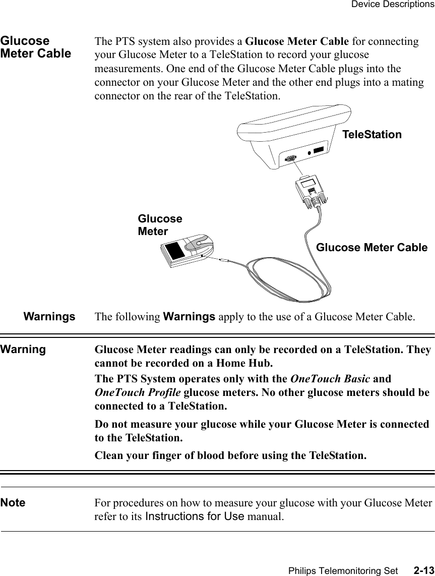 Device DescriptionsPhilips Telemonitoring Set      2-13Glucose Meter CableThe PTS system also provides a Glucose Meter Cable for connecting your Glucose Meter to a TeleStation to record your glucose measurements. One end of the Glucose Meter Cable plugs into the connector on your Glucose Meter and the other end plugs into a mating connector on the rear of the TeleStation.Warnings The following Warnings apply to the use of a Glucose Meter Cable.Warning Glucose Meter readings can only be recorded on a TeleStation. They cannot be recorded on a Home Hub.The PTS System operates only with the OneTouch Basic and OneTouch Profile glucose meters. No other glucose meters should be connected to a TeleStation.Do not measure your glucose while your Glucose Meter is connected to the TeleStation. Clean your finger of blood before using the TeleStation.Note For procedures on how to measure your glucose with your Glucose Meter refer to its Instructions for Use manual. TeleStationGlucose Meter CableGlucoseMeter