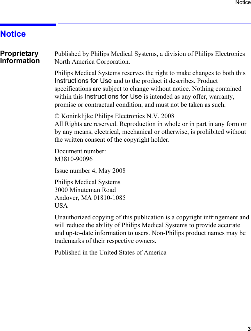 Notice      3NoticeProprietary InformationPublished by Philips Medical Systems, a division of Philips Electronics North America Corporation.Philips Medical Systems reserves the right to make changes to both this Instructions for Use and to the product it describes. Product specifications are subject to change without notice. Nothing contained within this Instructions for Use is intended as any offer, warranty, promise or contractual condition, and must not be taken as such.© Koninklijke Philips Electronics N.V. 2008    All Rights are reserved. Reproduction in whole or in part in any form or by any means, electrical, mechanical or otherwise, is prohibited without the written consent of the copyright holder.Document number:M3810-90096Issue number 4, May 2008Philips Medical Systems3000 Minuteman RoadAndover, MA 01810-1085 USAUnauthorized copying of this publication is a copyright infringement and will reduce the ability of Philips Medical Systems to provide accurate and up-to-date information to users. Non-Philips product names may be trademarks of their respective owners.Published in the United States of America