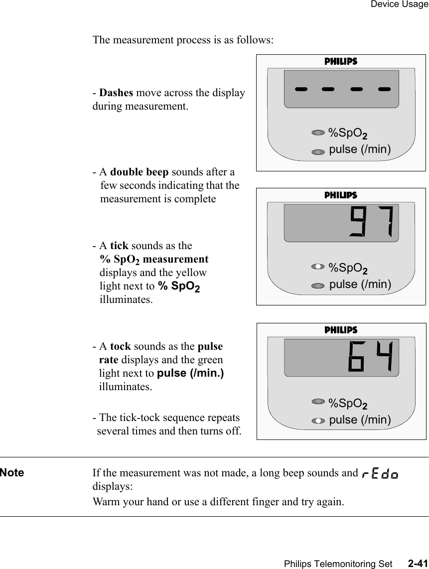 Device UsagePhilips Telemonitoring Set      2-41The measurement process is as follows:- Dashes move across the display during measurement.- A double beep sounds after a few seconds indicating that the measurement is complete- A tick sounds as the % SpO2 measurement displays and the yellow light next to % SpO2 illuminates.- A tock sounds as the pulse rate displays and the green light next to pulse (/min.) illuminates.- The tick-tock sequence repeats several times and then turns off. Note If the measurement was not made, a long beep sounds and   displays: Warm your hand or use a different finger and try again.%SpO2pulse (/min)%SpO2pulse (/min)%SpO2pulse (/min)