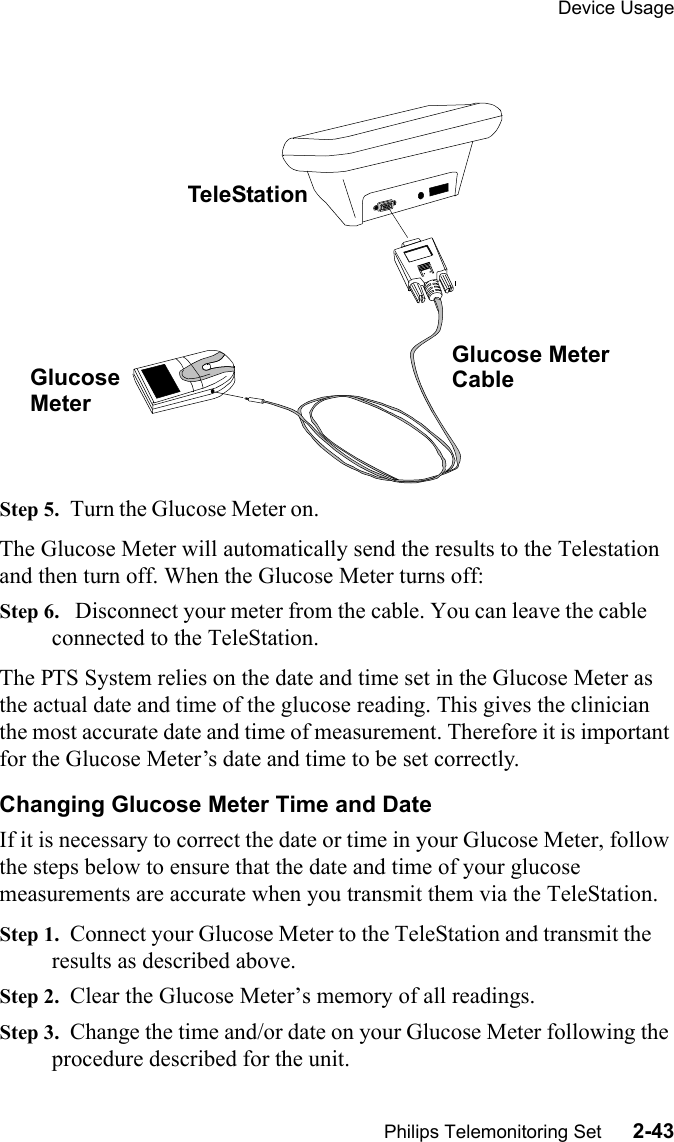Device UsagePhilips Telemonitoring Set      2-43 Step 5.  Turn the Glucose Meter on. The Glucose Meter will automatically send the results to the Telestation and then turn off. When the Glucose Meter turns off:Step 6.   Disconnect your meter from the cable. You can leave the cable connected to the TeleStation.The PTS System relies on the date and time set in the Glucose Meter as the actual date and time of the glucose reading. This gives the clinician the most accurate date and time of measurement. Therefore it is important for the Glucose Meter’s date and time to be set correctly.Changing Glucose Meter Time and DateIf it is necessary to correct the date or time in your Glucose Meter, follow the steps below to ensure that the date and time of your glucose measurements are accurate when you transmit them via the TeleStation.Step 1.  Connect your Glucose Meter to the TeleStation and transmit the results as described above.Step 2.  Clear the Glucose Meter’s memory of all readings.Step 3.  Change the time and/or date on your Glucose Meter following the procedure described for the unit.TeleStationGlucose Meter GlucoseMeterCable