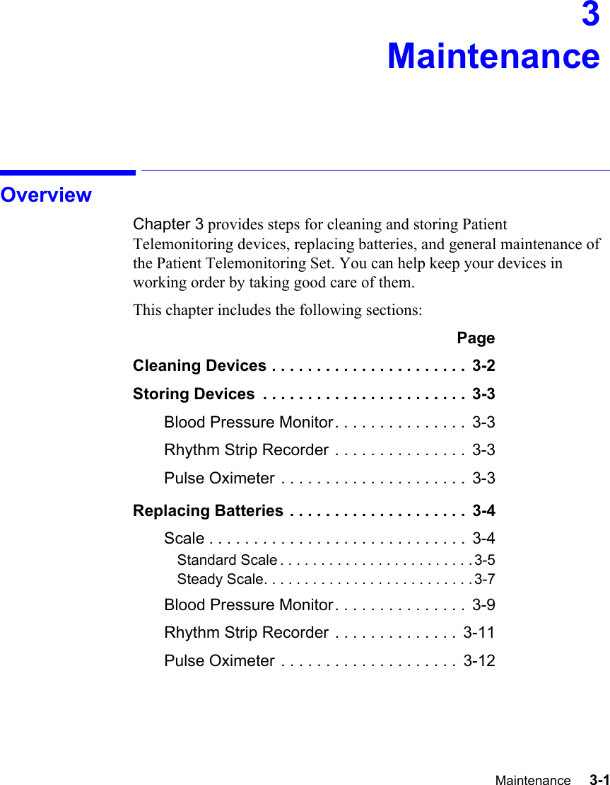 Maintenance     3-1Introduction3MaintenanceOverviewChapter 3 provides steps for cleaning and storing Patient Telemonitoring devices, replacing batteries, and general maintenance of the Patient Telemonitoring Set. You can help keep your devices in working order by taking good care of them.This chapter includes the following sections:PageCleaning Devices . . . . . . . . . . . . . . . . . . . . . .  3-2Storing Devices  . . . . . . . . . . . . . . . . . . . . . . .  3-3Blood Pressure Monitor. . . . . . . . . . . . . . .  3-3Rhythm Strip Recorder . . . . . . . . . . . . . . .  3-3Pulse Oximeter . . . . . . . . . . . . . . . . . . . . .  3-3Replacing Batteries . . . . . . . . . . . . . . . . . . . .  3-4Scale . . . . . . . . . . . . . . . . . . . . . . . . . . . . .  3-4Standard Scale . . . . . . . . . . . . . . . . . . . . . . . . 3-5Steady Scale. . . . . . . . . . . . . . . . . . . . . . . . . . 3-7Blood Pressure Monitor. . . . . . . . . . . . . . .  3-9Rhythm Strip Recorder . . . . . . . . . . . . . .  3-11Pulse Oximeter . . . . . . . . . . . . . . . . . . . .  3-12