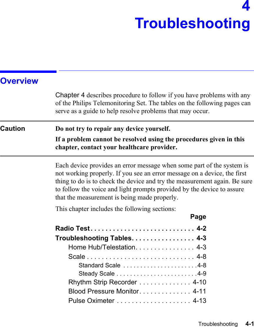 Troubleshooting     4-1Introduction4TroubleshootingOverviewChapter 4 describes procedure to follow if you have problems with any of the Philips Telemonitoring Set. The tables on the following pages can serve as a guide to help resolve problems that may occur. Caution Do not try to repair any device yourself. If a problem cannot be resolved using the procedures given in this chapter, contact your healthcare provider.Each device provides an error message when some part of the system is not working properly. If you see an error message on a device, the first thing to do is to check the device and try the measurement again. Be sure to follow the voice and light prompts provided by the device to assure that the measurement is being made properly. This chapter includes the following sections:PageRadio Test . . . . . . . . . . . . . . . . . . . . . . . . . . . .  4-2Troubleshooting Tables. . . . . . . . . . . . . . . . .  4-3Home Hub/Telestation. . . . . . . . . . . . . . . .  4-3Scale . . . . . . . . . . . . . . . . . . . . . . . . . . . . .  4-8Standard Scale  . . . . . . . . . . . . . . . . . . . . . . 4-8Steady Scale . . . . . . . . . . . . . . . . . . . . . . . . 4-9Rhythm Strip Recorder . . . . . . . . . . . . . .  4-10Blood Pressure Monitor. . . . . . . . . . . . . .  4-11Pulse Oximeter . . . . . . . . . . . . . . . . . . . .  4-13