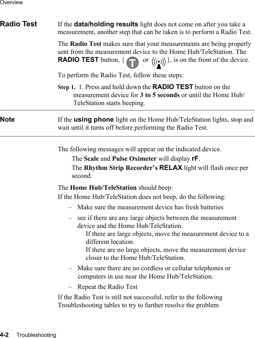 Overview4-2     TroubleshootingRadio Test If the data/holding results light does not come on after you take a measurement, another step that can be taken is to perform a Radio Test. The Radio Test makes sure that your measurements are being properly sent from the measurement device to the Home Hub/TeleStation. The RADIO TEST button, {  or  }, is on the front of the device.To perform the Radio Test, follow these steps:Step 1.  1. Press and hold down the RADIO TEST button on the measurement device for 3 to 5 seconds or until the Home Hub/TeleStation starts beeping. Note If the using phone light on the Home Hub/TeleStation lights, stop and wait until it turns off before performing the Radio Test.The following messages will appear on the indicated device.The Scale and Pulse Oximeter will display rF.The Rhythm Strip Recorder’s RELAX light will flash once per second.The Home Hub/TeleStation should beep:If the Home Hub/TeleStation does not beep, do the following:– Make sure the measurement device has fresh batteries– see if there are any large objects between the measurement device and the Home Hub/TeleStation.      If there are large objects, move the measurement device to a     different location.      If there are no large objects, move the measurement device     closer to the Home Hub/TeleStation. – Make sure there are no cordless or cellular telephones or computers in use near the Home Hub/TeleStation.– Repeat the Radio TestIf the Radio Test is still not successful, refer to the following Troubleshooting tables to try to further resolve the problemT