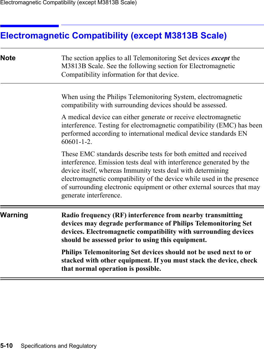 Electromagnetic Compatibility (except M3813B Scale)5-10     Specifications and RegulatoryElectromagnetic Compatibility (except M3813B Scale)Note The section applies to all Telemonitoring Set devices except the M3813B Scale. See the following section for Electromagnetic  Compatibility information for that device.When using the Philips Telemonitoring System, electromagnetic compatibility with surrounding devices should be assessed. A medical device can either generate or receive electromagnetic interference. Testing for electromagnetic compatibility (EMC) has been performed according to international medical device standards EN 60601-1-2.These EMC standards describe tests for both emitted and received interference. Emission tests deal with interference generated by the device itself, whereas Immunity tests deal with determining electromagnetic compatibility of the device while used in the presence of surrounding electronic equipment or other external sources that may generate interference.Warning Radio frequency (RF) interference from nearby transmitting devices may degrade performance of Philips Telemonitoring Set devices. Electromagnetic compatibility with surrounding devices should be assessed prior to using this equipment.Philips Telemonitoring Set devices should not be used next to or stacked with other equipment. If you must stack the device, check that normal operation is possible.