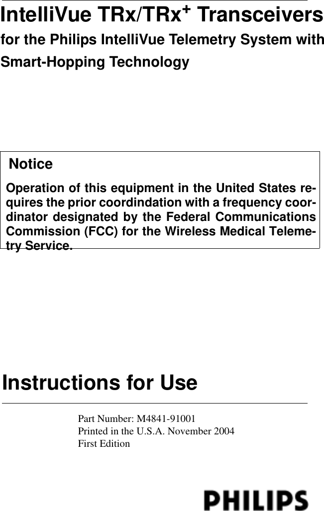Instructions for UseIntelliVue TRx/TRx+ Transceivers for the Philips IntelliVue Telemetry System with Smart-Hopping TechnologyPart Number: M4841-91001Printed in the U.S.A. November 2004First Edition   NoticeOperation of this equipment in the United States re-quires the prior coordindation with a frequency coor-dinator designated by the Federal CommunicationsCommission (FCC) for the Wireless Medical Teleme-try Service.