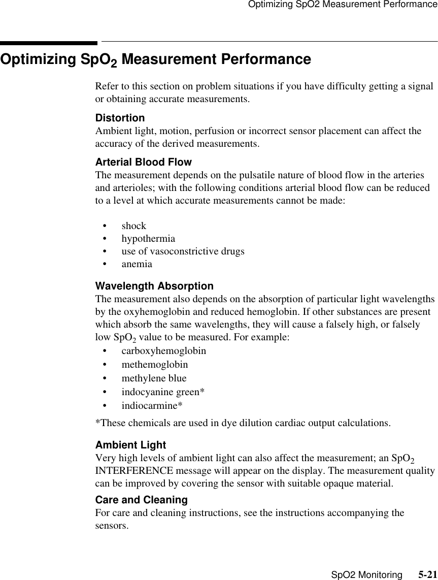 Optimizing SpO2 Measurement Performance   SpO2 Monitoring      5-21Optimizing SpO2 Measurement PerformanceRefer to this section on problem situations if you have difficulty getting a signal or obtaining accurate measurements.DistortionAmbient light, motion, perfusion or incorrect sensor placement can affect the accuracy of the derived measurements. Arterial Blood FlowThe measurement depends on the pulsatile nature of blood flow in the arteries and arterioles; with the following conditions arterial blood flow can be reduced to a level at which accurate measurements cannot be made:• shock• hypothermia • use of vasoconstrictive drugs • anemiaWavelength AbsorptionThe measurement also depends on the absorption of particular light wavelengths by the oxyhemoglobin and reduced hemoglobin. If other substances are present which absorb the same wavelengths, they will cause a falsely high, or falsely low SpO2 value to be measured. For example:• carboxyhemoglobin • methemoglobin • methylene blue • indocyanine green*• indiocarmine**These chemicals are used in dye dilution cardiac output calculations.Ambient LightVery high levels of ambient light can also affect the measurement; an SpO2 INTERFERENCE message will appear on the display. The measurement quality can be improved by covering the sensor with suitable opaque material.Care and CleaningFor care and cleaning instructions, see the instructions accompanying the sensors.