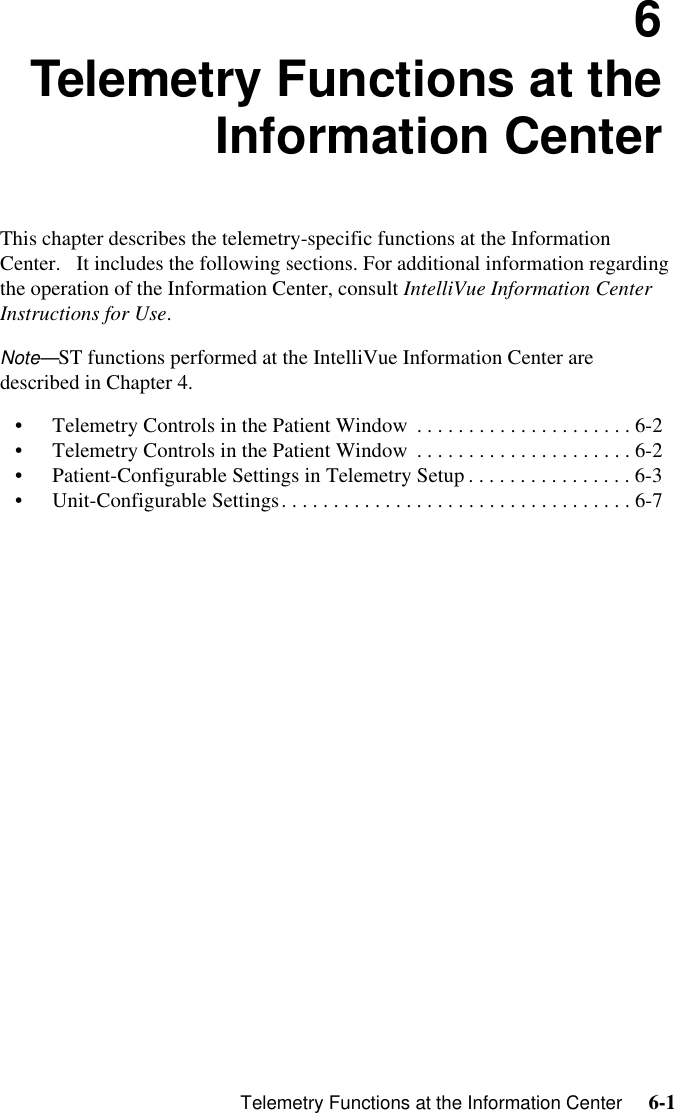    Telemetry Functions at the Information Center     6-1Introduction6Telemetry Functions at theInformation CenterThis chapter describes the telemetry-specific functions at the Information Center.   It includes the following sections. For additional information regarding the operation of the Information Center, consult IntelliVue Information Center Instructions for Use.Note—ST functions performed at the IntelliVue Information Center are described in Chapter 4.• Telemetry Controls in the Patient Window  . . . . . . . . . . . . . . . . . . . . . 6-2• Telemetry Controls in the Patient Window  . . . . . . . . . . . . . . . . . . . . . 6-2• Patient-Configurable Settings in Telemetry Setup . . . . . . . . . . . . . . . . 6-3• Unit-Configurable Settings. . . . . . . . . . . . . . . . . . . . . . . . . . . . . . . . . . 6-7