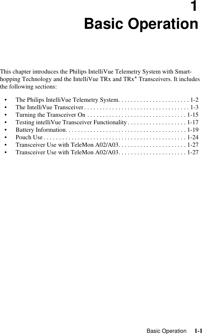   Basic Operation     1-1Introduction1Basic OperationThis chapter introduces the Philips IntelliVue Telemetry System with Smart-hopping Technology and the IntelliVue TRx and TRx+ Transceivers. It includes the following sections:• The Philips IntelliVue Telemetry System. . . . . . . . . . . . . . . . . . . . . . . 1-2• The IntelliVue Transceiver. . . . . . . . . . . . . . . . . . . . . . . . . . . . . . . . . . 1-3• Turning the Transceiver On . . . . . . . . . . . . . . . . . . . . . . . . . . . . . . . . 1-15• Testing intelliVue Transceiver Functionality . . . . . . . . . . . . . . . . . . . 1-17• Battery Information. . . . . . . . . . . . . . . . . . . . . . . . . . . . . . . . . . . . . . . 1-19• Pouch Use . . . . . . . . . . . . . . . . . . . . . . . . . . . . . . . . . . . . . . . . . . . . . . 1-24• Transceiver Use with TeleMon A02/A03. . . . . . . . . . . . . . . . . . . . . . 1-27• Transceiver Use with TeleMon A02/A03. . . . . . . . . . . . . . . . . . . . . . 1-27