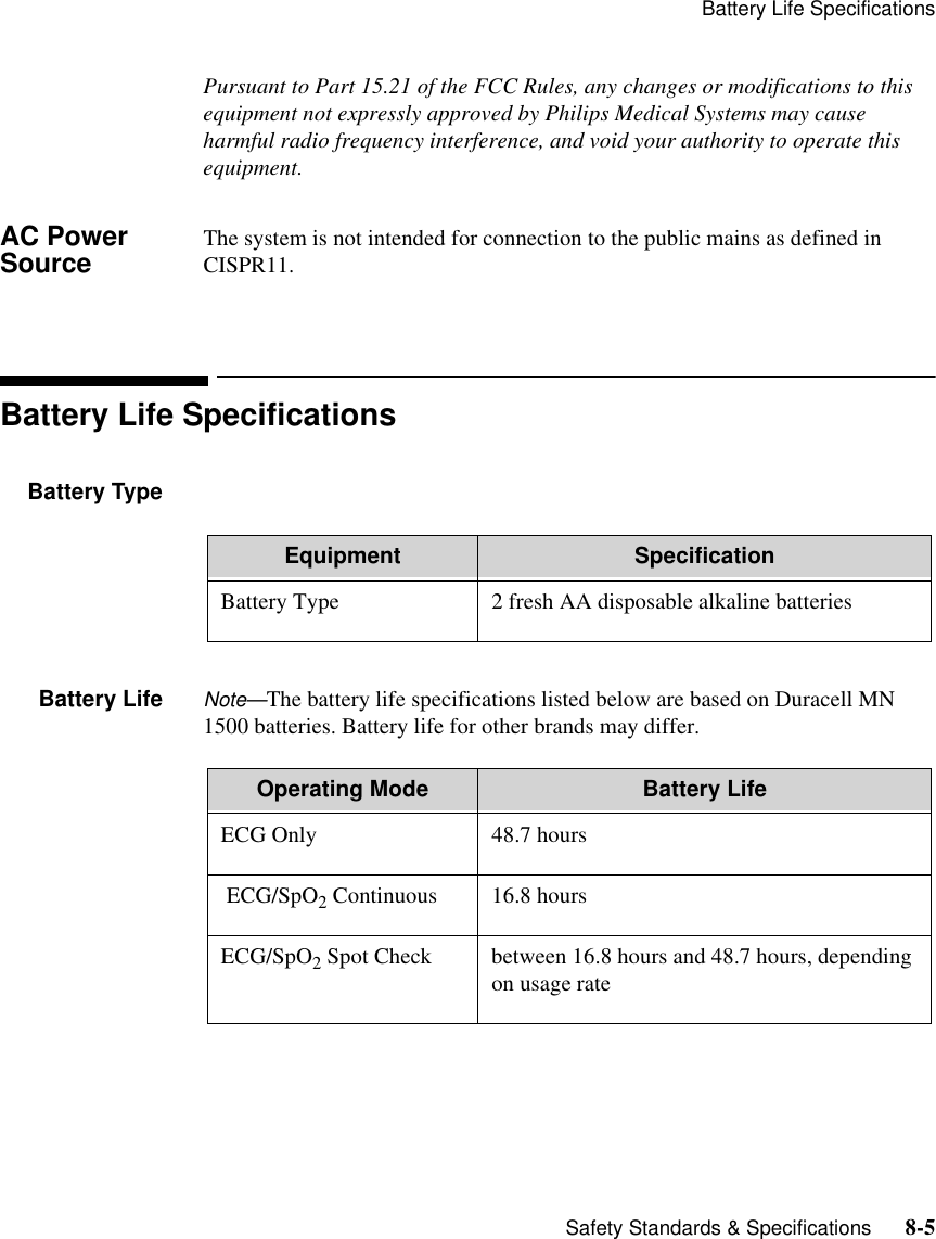 Battery Life Specifications   Safety Standards &amp; Specifications      8-5Pursuant to Part 15.21 of the FCC Rules, any changes or modifications to this equipment not expressly approved by Philips Medical Systems may cause harmful radio frequency interference, and void your authority to operate this equipment.AC Power Source The system is not intended for connection to the public mains as defined in CISPR11.Battery Life SpecificationsBattery TypeBattery Life Note—The battery life specifications listed below are based on Duracell MN 1500 batteries. Battery life for other brands may differ.Equipment SpecificationBattery Type 2 fresh AA disposable alkaline batteriesOperating Mode Battery LifeECG Only 48.7 hours ECG/SpO2 Continuous 16.8 hoursECG/SpO2 Spot Check between 16.8 hours and 48.7 hours, depending on usage rate