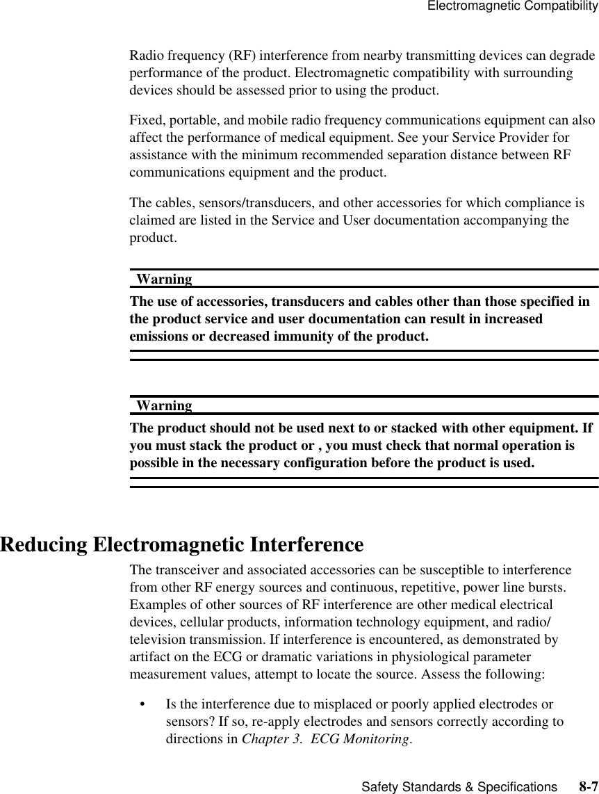 Electromagnetic Compatibility   Safety Standards &amp; Specifications      8-7Radio frequency (RF) interference from nearby transmitting devices can degrade performance of the product. Electromagnetic compatibility with surrounding devices should be assessed prior to using the product.Fixed, portable, and mobile radio frequency communications equipment can also affect the performance of medical equipment. See your Service Provider for assistance with the minimum recommended separation distance between RF communications equipment and the product.The cables, sensors/transducers, and other accessories for which compliance is claimed are listed in the Service and User documentation accompanying the product.WarningWarningThe use of accessories, transducers and cables other than those specified in the product service and user documentation can result in increased emissions or decreased immunity of the product.WarningWarningThe product should not be used next to or stacked with other equipment. If you must stack the product or , you must check that normal operation is possible in the necessary configuration before the product is used.Reducing Electromagnetic InterferenceThe transceiver and associated accessories can be susceptible to interference from other RF energy sources and continuous, repetitive, power line bursts. Examples of other sources of RF interference are other medical electrical devices, cellular products, information technology equipment, and radio/television transmission. If interference is encountered, as demonstrated by artifact on the ECG or dramatic variations in physiological parameter measurement values, attempt to locate the source. Assess the following:• Is the interference due to misplaced or poorly applied electrodes or sensors? If so, re-apply electrodes and sensors correctly according to directions in Chapter 3.  ECG Monitoring. 