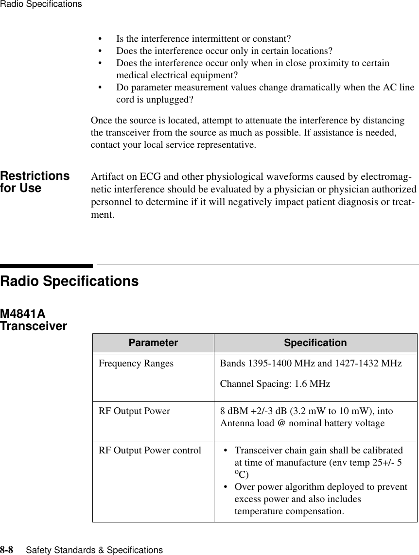 Radio Specifications8-8     Safety Standards &amp; Specifications   • Is the interference intermittent or constant?• Does the interference occur only in certain locations?• Does the interference occur only when in close proximity to certain medical electrical equipment?• Do parameter measurement values change dramatically when the AC line cord is unplugged?Once the source is located, attempt to attenuate the interference by distancing the transceiver from the source as much as possible. If assistance is needed, contact your local service representative.Restrictions for Use Artifact on ECG and other physiological waveforms caused by electromag-netic interference should be evaluated by a physician or physician authorized personnel to determine if it will negatively impact patient diagnosis or treat-ment.Radio SpecificationsM4841A Transceiver  Parameter SpecificationFrequency Ranges Bands 1395-1400 MHz and 1427-1432 MHzChannel Spacing: 1.6 MHzRF Output Power 8 dBM +2/-3 dB (3.2 mW to 10 mW), into Antenna load @ nominal battery voltageRF Output Power control • Transceiver chain gain shall be calibrated at time of manufacture (env temp 25+/- 5 oC)• Over power algorithm deployed to prevent excess power and also includes temperature compensation.