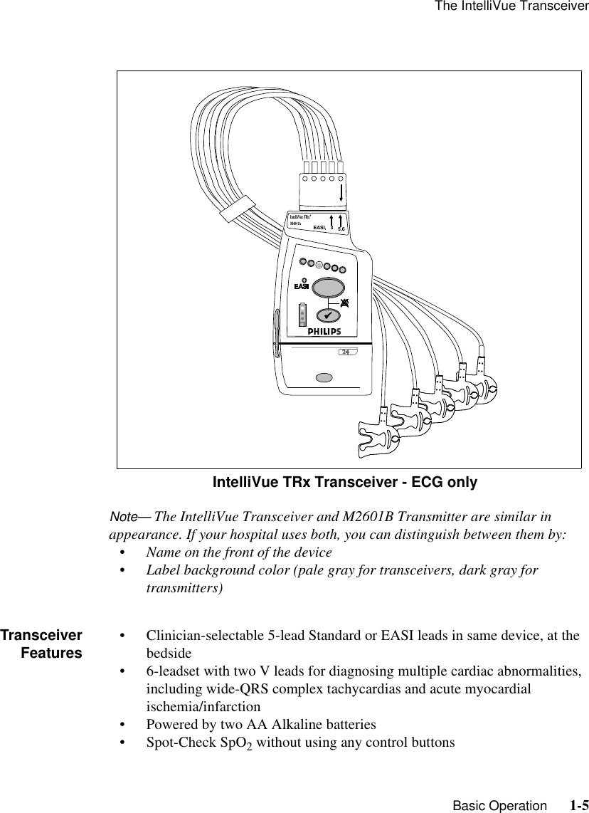 The IntelliVue Transceiver   Basic Operation      1-5Note— The IntelliVue Transceiver and M2601B Transmitter are similar in appearance. If your hospital uses both, you can distinguish between them by:• Name on the front of the device• Label background color (pale gray for transceivers, dark gray for transmitters)TransceiverFeatures • Clinician-selectable 5-lead Standard or EASI leads in same device, at the bedside• 6-leadset with two V leads for diagnosing multiple cardiac abnormalities, including wide-QRS complex tachycardias and acute myocardial ischemia/infarction• Powered by two AA Alkaline batteries• Spot-Check SpO2 without using any control buttons        IntelliVue TRx Transceiver - ECG onlyEASI,   3     5M2601BEASI,   3     5,6IntelliVue TRx+M4841AIntelliVue TRx+M4841A