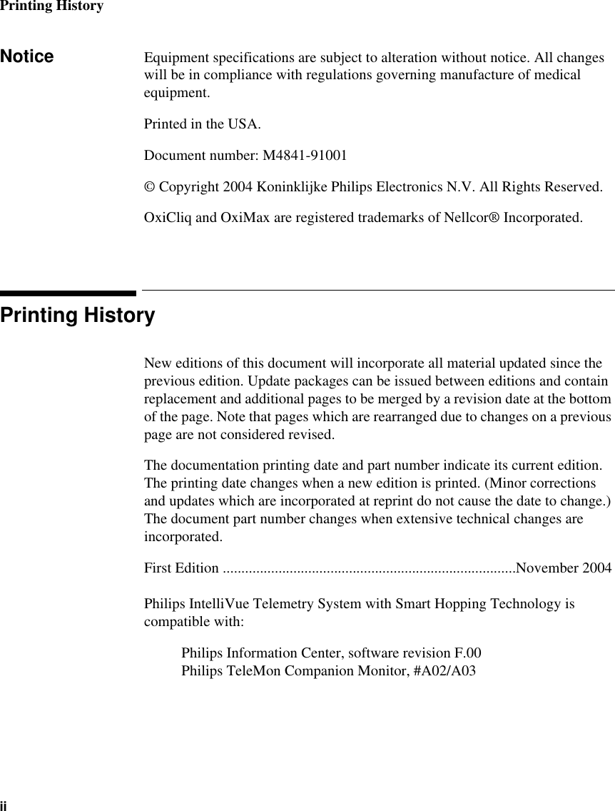 Printing HistoryiiNotice Equipment specifications are subject to alteration without notice. All changes will be in compliance with regulations governing manufacture of medical equipment.Printed in the USA.Document number: M4841-91001© Copyright 2004 Koninklijke Philips Electronics N.V. All Rights Reserved.OxiCliq and OxiMax are registered trademarks of Nellcor® Incorporated.Printing HistoryNew editions of this document will incorporate all material updated since the previous edition. Update packages can be issued between editions and contain replacement and additional pages to be merged by a revision date at the bottom of the page. Note that pages which are rearranged due to changes on a previous page are not considered revised.The documentation printing date and part number indicate its current edition. The printing date changes when a new edition is printed. (Minor corrections and updates which are incorporated at reprint do not cause the date to change.) The document part number changes when extensive technical changes are incorporated.First Edition ...............................................................................November 2004Philips IntelliVue Telemetry System with Smart Hopping Technology is compatible with:Philips Information Center, software revision F.00Philips TeleMon Companion Monitor, #A02/A03