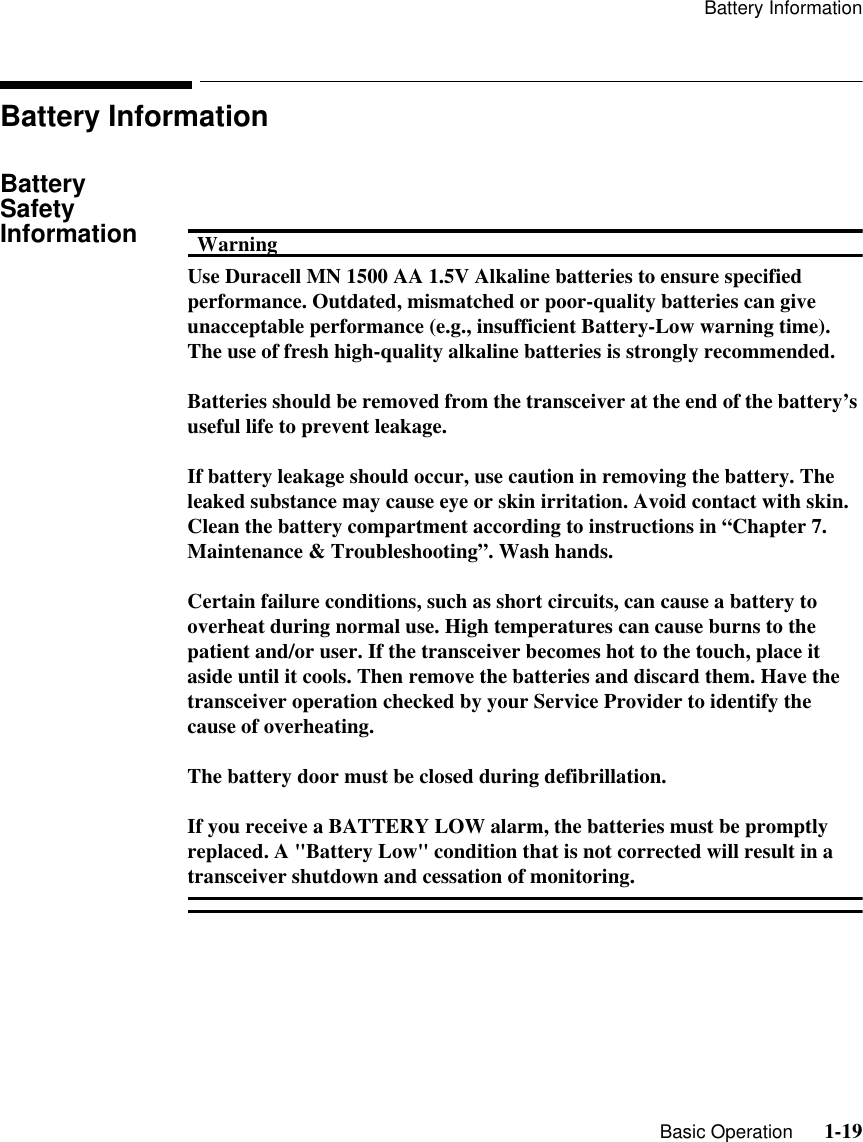 Battery Information   Basic Operation      1-19Battery InformationBattery Safety Information WarningWarningUse Duracell MN 1500 AA 1.5V Alkaline batteries to ensure specified performance. Outdated, mismatched or poor-quality batteries can give unacceptable performance (e.g., insufficient Battery-Low warning time). The use of fresh high-quality alkaline batteries is strongly recommended.Batteries should be removed from the transceiver at the end of the battery’s useful life to prevent leakage. If battery leakage should occur, use caution in removing the battery. The leaked substance may cause eye or skin irritation. Avoid contact with skin. Clean the battery compartment according to instructions in “Chapter 7.  Maintenance &amp; Troubleshooting”. Wash hands.Certain failure conditions, such as short circuits, can cause a battery to overheat during normal use. High temperatures can cause burns to the patient and/or user. If the transceiver becomes hot to the touch, place it aside until it cools. Then remove the batteries and discard them. Have the transceiver operation checked by your Service Provider to identify the cause of overheating.The battery door must be closed during defibrillation.If you receive a BATTERY LOW alarm, the batteries must be promptly replaced. A &quot;Battery Low&quot; condition that is not corrected will result in a transceiver shutdown and cessation of monitoring.