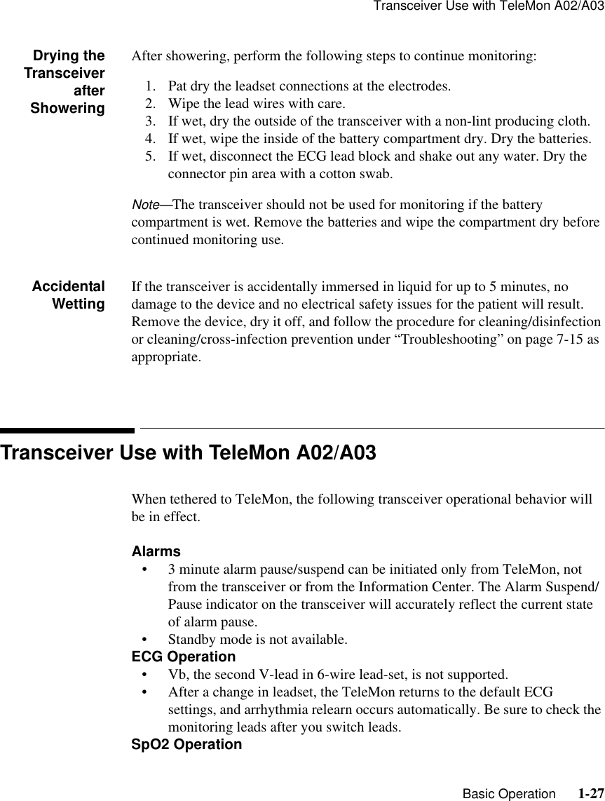 Transceiver Use with TeleMon A02/A03   Basic Operation      1-27Drying theTransceiverafterShoweringAfter showering, perform the following steps to continue monitoring:1. Pat dry the leadset connections at the electrodes.2. Wipe the lead wires with care.3. If wet, dry the outside of the transceiver with a non-lint producing cloth.4. If wet, wipe the inside of the battery compartment dry. Dry the batteries.5. If wet, disconnect the ECG lead block and shake out any water. Dry the connector pin area with a cotton swab.Note—The transceiver should not be used for monitoring if the battery compartment is wet. Remove the batteries and wipe the compartment dry before continued monitoring use.AccidentalWetting If the transceiver is accidentally immersed in liquid for up to 5 minutes, no damage to the device and no electrical safety issues for the patient will result. Remove the device, dry it off, and follow the procedure for cleaning/disinfection or cleaning/cross-infection prevention under “Troubleshooting” on page 7-15 as appropriate.Transceiver Use with TeleMon A02/A03When tethered to TeleMon, the following transceiver operational behavior will be in effect.Alarms• 3 minute alarm pause/suspend can be initiated only from TeleMon, not from the transceiver or from the Information Center. The Alarm Suspend/Pause indicator on the transceiver will accurately reflect the current state of alarm pause.• Standby mode is not available.ECG Operation• Vb, the second V-lead in 6-wire lead-set, is not supported.• After a change in leadset, the TeleMon returns to the default ECG settings, and arrhythmia relearn occurs automatically. Be sure to check the monitoring leads after you switch leads.SpO2 Operation