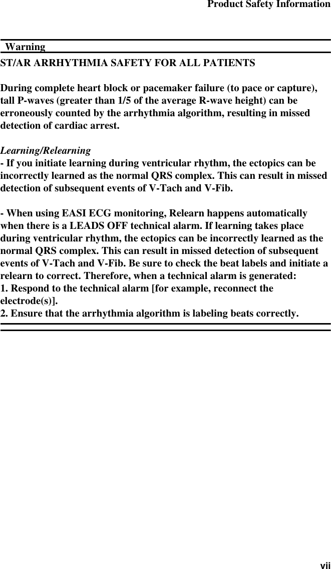 Product Safety Information viiWarningWarningST/AR ARRHYTHMIA SAFETY FOR ALL PATIENTSDuring complete heart block or pacemaker failure (to pace or capture), tall P-waves (greater than 1/5 of the average R-wave height) can be erroneously counted by the arrhythmia algorithm, resulting in missed detection of cardiac arrest.Learning/Relearning- If you initiate learning during ventricular rhythm, the ectopics can be incorrectly learned as the normal QRS complex. This can result in missed detection of subsequent events of V-Tach and V-Fib.- When using EASI ECG monitoring, Relearn happens automatically when there is a LEADS OFF technical alarm. If learning takes place during ventricular rhythm, the ectopics can be incorrectly learned as the normal QRS complex. This can result in missed detection of subsequent events of V-Tach and V-Fib. Be sure to check the beat labels and initiate a relearn to correct. Therefore, when a technical alarm is generated:1. Respond to the technical alarm [for example, reconnect the electrode(s)].2. Ensure that the arrhythmia algorithm is labeling beats correctly. 