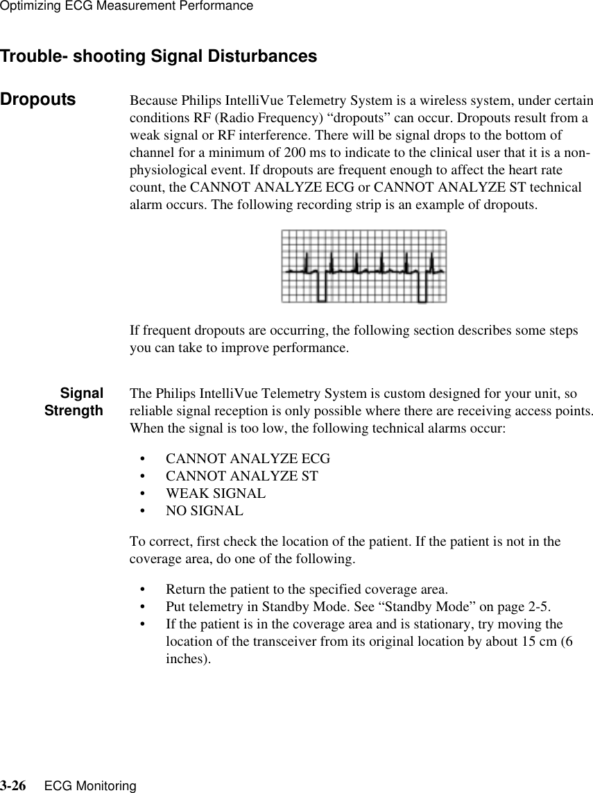 Optimizing ECG Measurement Performance3-26     ECG Monitoring   Trouble- shooting Signal DisturbancesDropouts Because Philips IntelliVue Telemetry System is a wireless system, under certain conditions RF (Radio Frequency) “dropouts” can occur. Dropouts result from a weak signal or RF interference. There will be signal drops to the bottom of channel for a minimum of 200 ms to indicate to the clinical user that it is a non-physiological event. If dropouts are frequent enough to affect the heart rate count, the CANNOT ANALYZE ECG or CANNOT ANALYZE ST technical alarm occurs. The following recording strip is an example of dropouts.If frequent dropouts are occurring, the following section describes some steps you can take to improve performance.SignalStrength The Philips IntelliVue Telemetry System is custom designed for your unit, so reliable signal reception is only possible where there are receiving access points. When the signal is too low, the following technical alarms occur:• CANNOT ANALYZE ECG• CANNOT ANALYZE ST• WEAK SIGNAL• NO SIGNALTo correct, first check the location of the patient. If the patient is not in the coverage area, do one of the following.• Return the patient to the specified coverage area.• Put telemetry in Standby Mode. See “Standby Mode” on page 2-5.• If the patient is in the coverage area and is stationary, try moving the location of the transceiver from its original location by about 15 cm (6 inches).