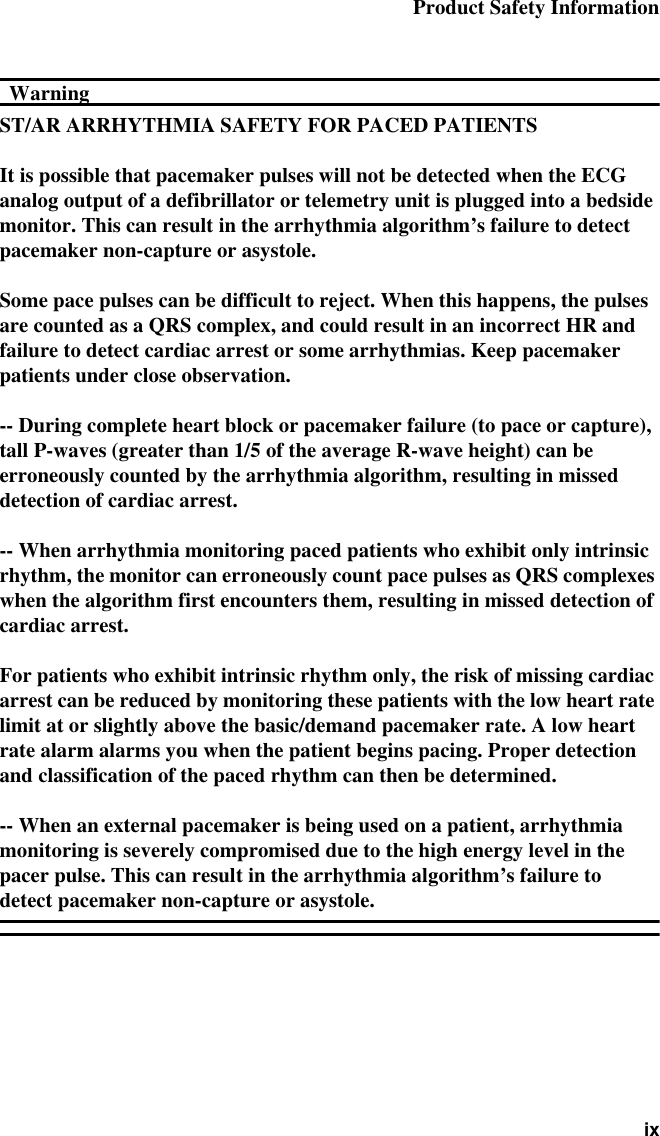 Product Safety Information ixWarningWarningST/AR ARRHYTHMIA SAFETY FOR PACED PATIENTSIt is possible that pacemaker pulses will not be detected when the ECG analog output of a defibrillator or telemetry unit is plugged into a bedside monitor. This can result in the arrhythmia algorithm’s failure to detect pacemaker non-capture or asystole.Some pace pulses can be difficult to reject. When this happens, the pulses are counted as a QRS complex, and could result in an incorrect HR and failure to detect cardiac arrest or some arrhythmias. Keep pacemaker patients under close observation.-- During complete heart block or pacemaker failure (to pace or capture), tall P-waves (greater than 1/5 of the average R-wave height) can be erroneously counted by the arrhythmia algorithm, resulting in missed detection of cardiac arrest.-- When arrhythmia monitoring paced patients who exhibit only intrinsic rhythm, the monitor can erroneously count pace pulses as QRS complexes when the algorithm first encounters them, resulting in missed detection of cardiac arrest.For patients who exhibit intrinsic rhythm only, the risk of missing cardiac arrest can be reduced by monitoring these patients with the low heart rate limit at or slightly above the basic/demand pacemaker rate. A low heart rate alarm alarms you when the patient begins pacing. Proper detection and classification of the paced rhythm can then be determined.-- When an external pacemaker is being used on a patient, arrhythmia monitoring is severely compromised due to the high energy level in the pacer pulse. This can result in the arrhythmia algorithm’s failure to detect pacemaker non-capture or asystole.