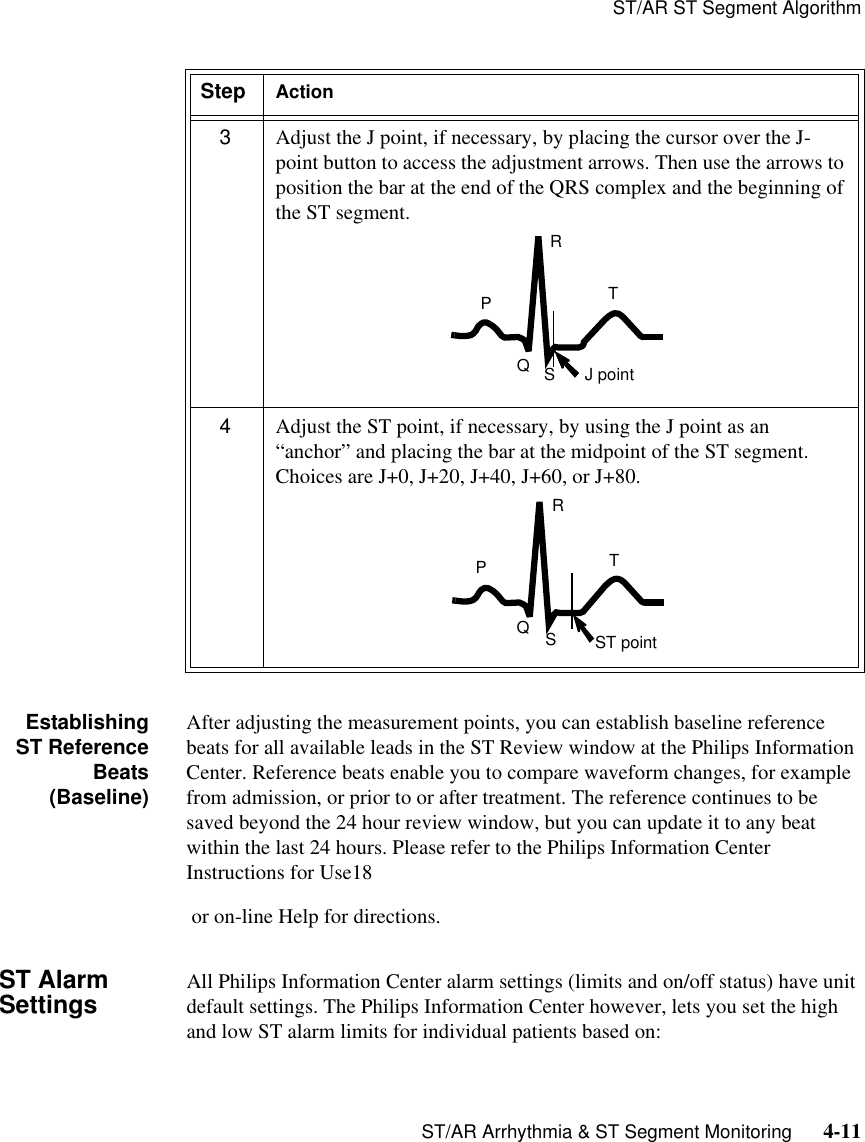 ST/AR ST Segment AlgorithmST/AR Arrhythmia &amp; ST Segment Monitoring      4-11EstablishingST ReferenceBeats(Baseline)After adjusting the measurement points, you can establish baseline reference beats for all available leads in the ST Review window at the Philips Information Center. Reference beats enable you to compare waveform changes, for example from admission, or prior to or after treatment. The reference continues to be saved beyond the 24 hour review window, but you can update it to any beat within the last 24 hours. Please refer to the Philips Information Center Instructions for Use18 or on-line Help for directions.ST Alarm Settings All Philips Information Center alarm settings (limits and on/off status) have unit default settings. The Philips Information Center however, lets you set the high and low ST alarm limits for individual patients based on:3Adjust the J point, if necessary, by placing the cursor over the J-point button to access the adjustment arrows. Then use the arrows to position the bar at the end of the QRS complex and the beginning of the ST segment.4Adjust the ST point, if necessary, by using the J point as an “anchor” and placing the bar at the midpoint of the ST segment. Choices are J+0, J+20, J+40, J+60, or J+80.Step ActionTRPSQJ pointTRPSQST point