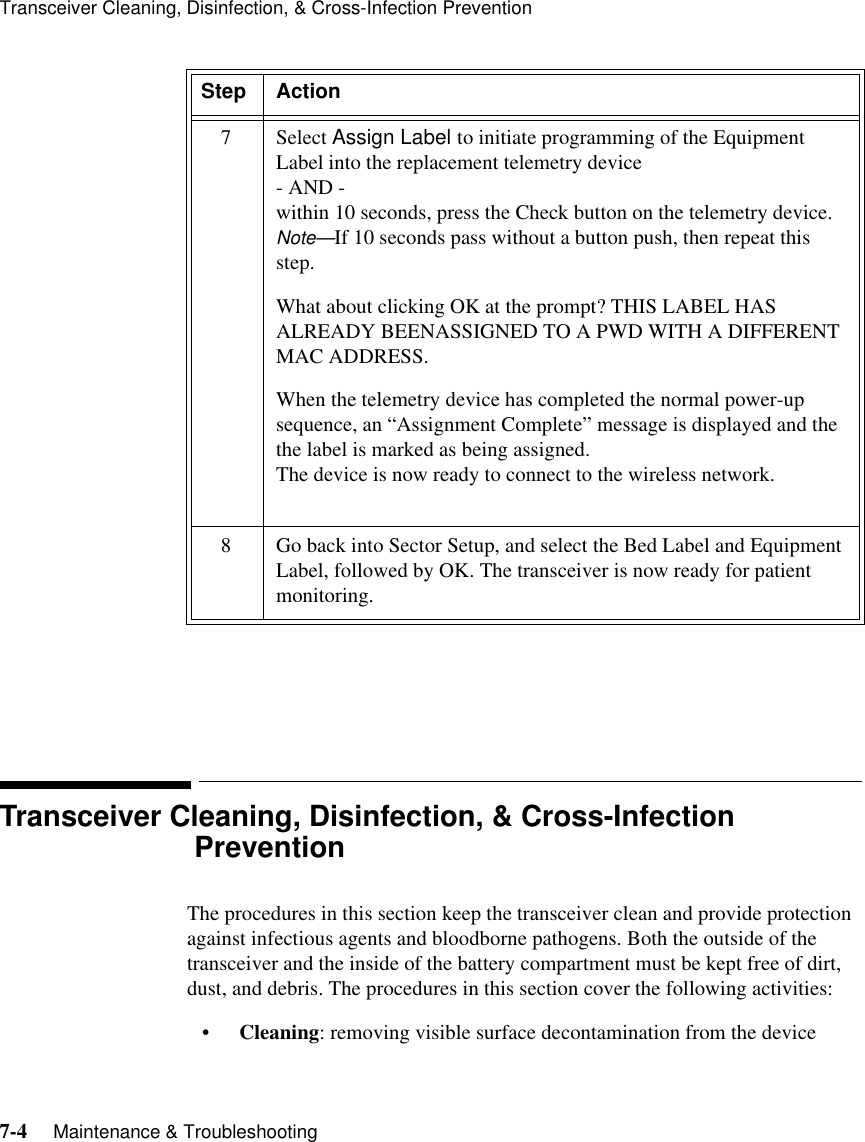 Transceiver Cleaning, Disinfection, &amp; Cross-Infection Prevention7-4     Maintenance &amp; Troubleshooting  Transceiver Cleaning, Disinfection, &amp; Cross-Infection PreventionThe procedures in this section keep the transceiver clean and provide protection against infectious agents and bloodborne pathogens. Both the outside of the transceiver and the inside of the battery compartment must be kept free of dirt, dust, and debris. The procedures in this section cover the following activities:•Cleaning: removing visible surface decontamination from the device7 Select Assign Label to initiate programming of the Equipment Label into the replacement telemetry device - AND -within 10 seconds, press the Check button on the telemetry device.Note—If 10 seconds pass without a button push, then repeat this step.What about clicking OK at the prompt? THIS LABEL HAS ALREADY BEENASSIGNED TO A PWD WITH A DIFFERENT MAC ADDRESS.When the telemetry device has completed the normal power-up sequence, an “Assignment Complete” message is displayed and the the label is marked as being assigned. The device is now ready to connect to the wireless network.8 Go back into Sector Setup, and select the Bed Label and Equipment Label, followed by OK. The transceiver is now ready for patient monitoring.Step Action