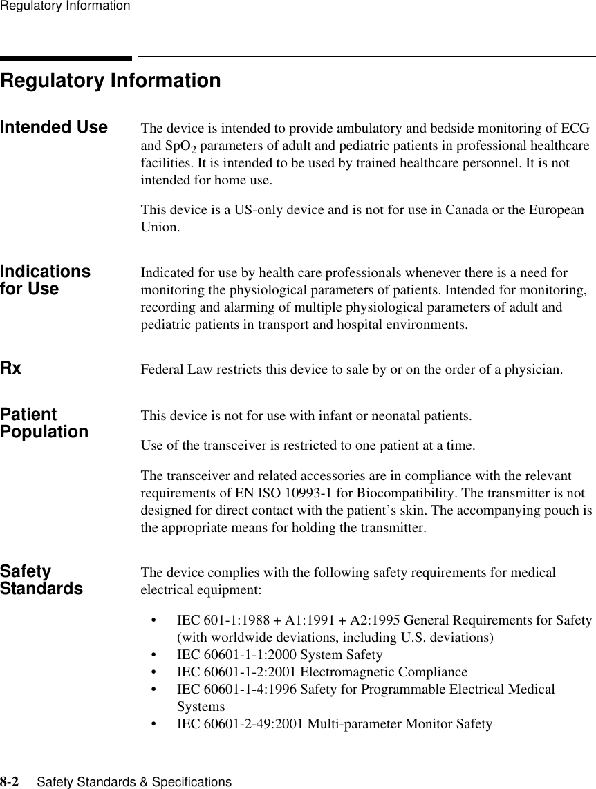 Regulatory Information8-2     Safety Standards &amp; Specifications   Regulatory InformationIntended Use The device is intended to provide ambulatory and bedside monitoring of ECG and SpO2 parameters of adult and pediatric patients in professional healthcare facilities. It is intended to be used by trained healthcare personnel. It is not intended for home use.This device is a US-only device and is not for use in Canada or the European Union.Indications for Use Indicated for use by health care professionals whenever there is a need for monitoring the physiological parameters of patients. Intended for monitoring, recording and alarming of multiple physiological parameters of adult and pediatric patients in transport and hospital environments.Rx Federal Law restricts this device to sale by or on the order of a physician.Patient Population This device is not for use with infant or neonatal patients.Use of the transceiver is restricted to one patient at a time.The transceiver and related accessories are in compliance with the relevant requirements of EN ISO 10993-1 for Biocompatibility. The transmitter is not designed for direct contact with the patient’s skin. The accompanying pouch is the appropriate means for holding the transmitter.Safety Standards The device complies with the following safety requirements for medical electrical equipment:• IEC 601-1:1988 + A1:1991 + A2:1995 General Requirements for Safety (with worldwide deviations, including U.S. deviations)• IEC 60601-1-1:2000 System Safety• IEC 60601-1-2:2001 Electromagnetic Compliance• IEC 60601-1-4:1996 Safety for Programmable Electrical Medical Systems• IEC 60601-2-49:2001 Multi-parameter Monitor Safety