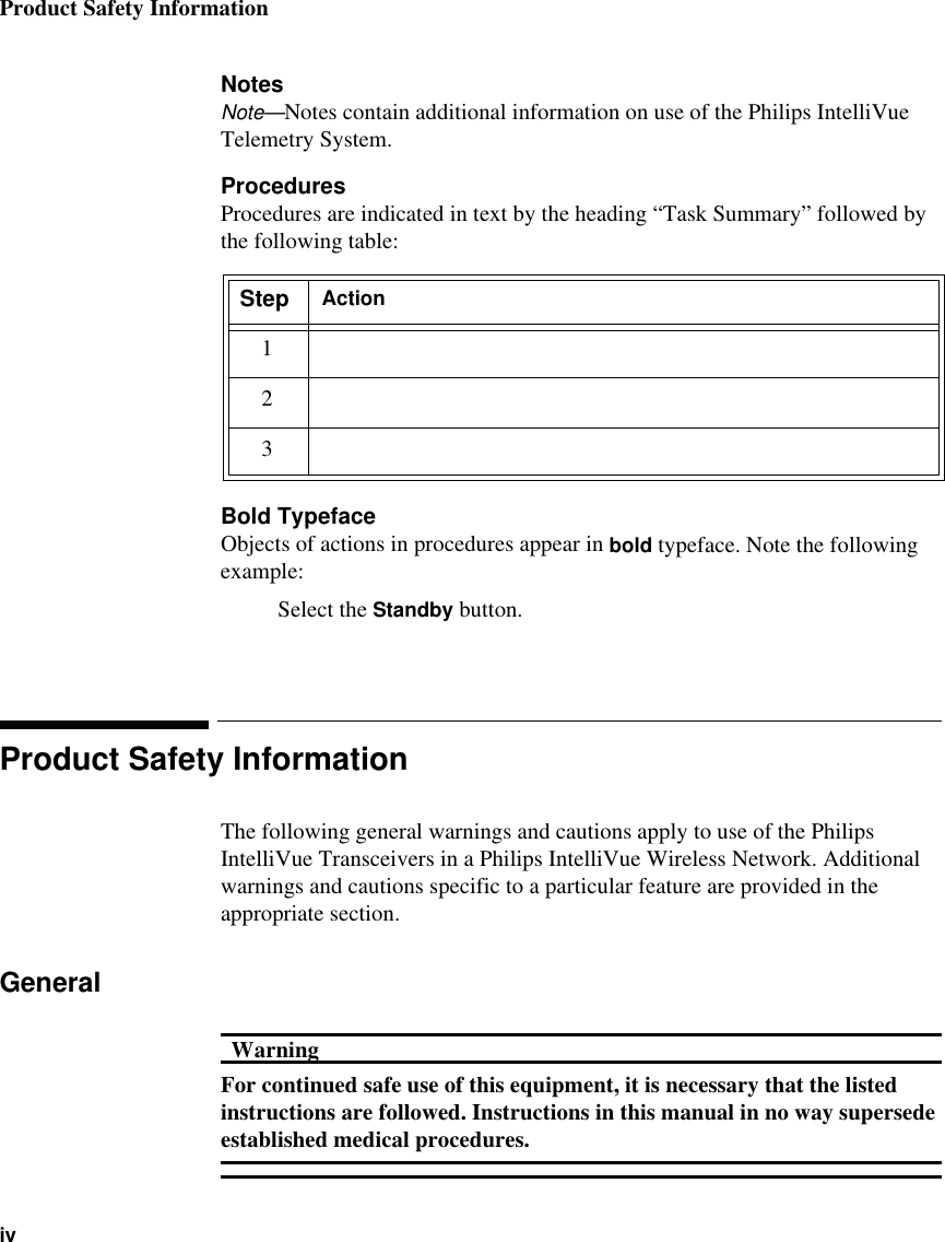 Product Safety InformationivNotesNote—Notes contain additional information on use of the Philips IntelliVue Telemetry System.ProceduresProcedures are indicated in text by the heading “Task Summary” followed by the following table:Bold TypefaceObjects of actions in procedures appear in bold typeface. Note the following example:Select the Standby button.Product Safety InformationThe following general warnings and cautions apply to use of the Philips IntelliVue Transceivers in a Philips IntelliVue Wireless Network. Additional warnings and cautions specific to a particular feature are provided in the appropriate section.GeneralWarningWarningFor continued safe use of this equipment, it is necessary that the listed instructions are followed. Instructions in this manual in no way supersede established medical procedures.Step Action123