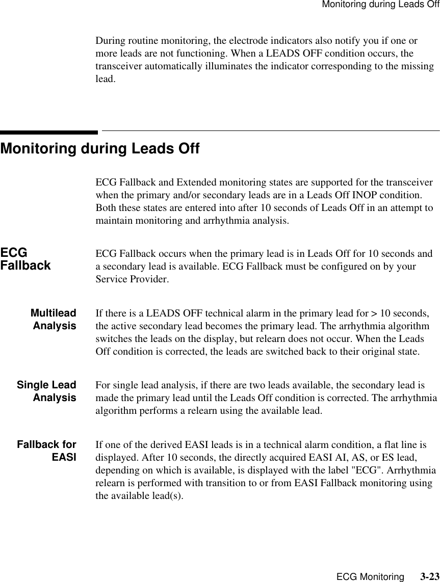 Monitoring during Leads Off   ECG Monitoring      3-23During routine monitoring, the electrode indicators also notify you if one or more leads are not functioning. When a LEADS OFF condition occurs, the transceiver automatically illuminates the indicator corresponding to the missing lead.Monitoring during Leads OffECG Fallback and Extended monitoring states are supported for the transceiver when the primary and/or secondary leads are in a Leads Off INOP condition. Both these states are entered into after 10 seconds of Leads Off in an attempt to maintain monitoring and arrhythmia analysis.ECG Fallback ECG Fallback occurs when the primary lead is in Leads Off for 10 seconds and a secondary lead is available. ECG Fallback must be configured on by your Service Provider.MultileadAnalysis If there is a LEADS OFF technical alarm in the primary lead for &gt; 10 seconds, the active secondary lead becomes the primary lead. The arrhythmia algorithm switches the leads on the display, but relearn does not occur. When the Leads Off condition is corrected, the leads are switched back to their original state.Single LeadAnalysis For single lead analysis, if there are two leads available, the secondary lead is made the primary lead until the Leads Off condition is corrected. The arrhythmia algorithm performs a relearn using the available lead.Fallback forEASI If one of the derived EASI leads is in a technical alarm condition, a flat line is displayed. After 10 seconds, the directly acquired EASI AI, AS, or ES lead, depending on which is available, is displayed with the label &quot;ECG&quot;. Arrhythmia relearn is performed with transition to or from EASI Fallback monitoring using the available lead(s).