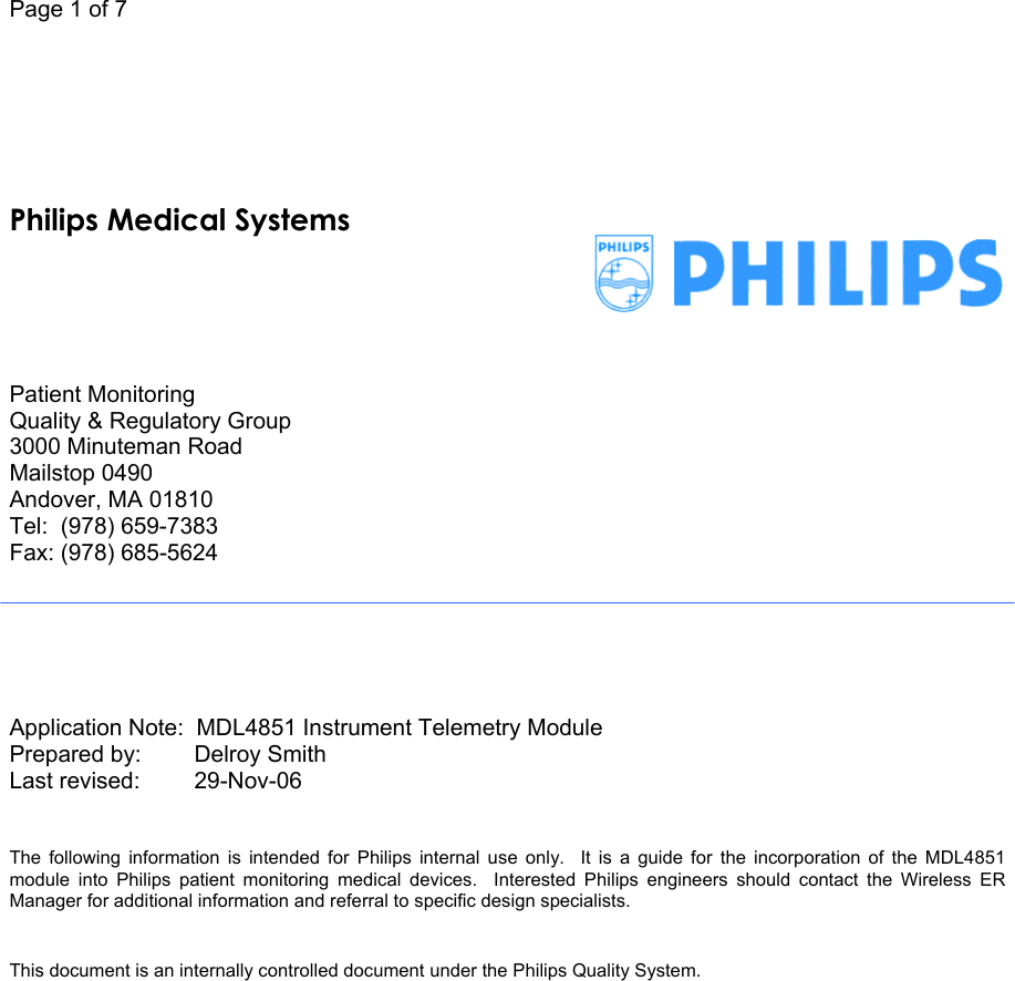 Page 1 of 7             Patient Monitoring Quality &amp; Regulatory Group 3000 Minuteman Road Mailstop 0490 Andover, MA 01810 Tel:  (978) 659-7383 Fax: (978) 685-5624       Application Note:  MDL4851 Instrument Telemetry Module Prepared by:       Delroy Smith Last revised:      29-Nov-06     The following information is intended for Philips internal use only.  It is a guide for the incorporation of the MDL4851 module into Philips patient monitoring medical devices.  Interested Philips engineers should contact the Wireless ER Manager for additional information and referral to specific design specialists.      This document is an internally controlled document under the Philips Quality System.  Philips Medical Systems 
