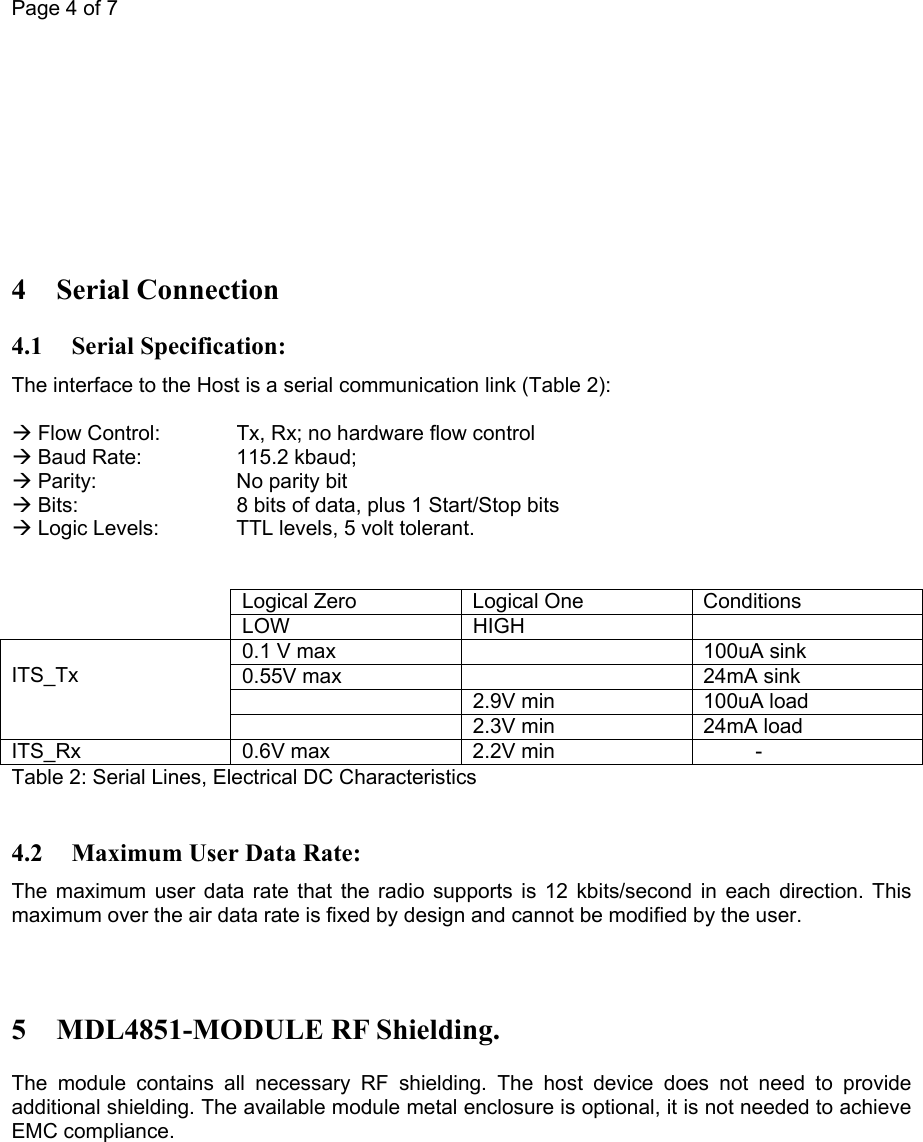 Page 4 of 7          4 Serial Connection 4.1 Serial Specification: The interface to the Host is a serial communication link (Table 2):  Æ Flow Control:   Tx, Rx; no hardware flow control Æ Baud Rate:    115.2 kbaud; Æ Parity:    No parity bit Æ Bits:      8 bits of data, plus 1 Start/Stop bits  Æ Logic Levels:   TTL levels, 5 volt tolerant.     Logical Zero  Logical One  Conditions  LOW HIGH  0.1 V max    100uA sink 0.55V max    24mA sink   2.9V min  100uA load  ITS_Tx   2.3V min  24mA load ITS_Rx  0.6V max  2.2V min           - Table 2: Serial Lines, Electrical DC Characteristics  4.2 Maximum User Data Rate: The maximum user data rate that the radio supports is 12 kbits/second in each direction. This maximum over the air data rate is fixed by design and cannot be modified by the user.   5 MDL4851-MODULE RF Shielding. The module contains all necessary RF shielding. The host device does not need to provide additional shielding. The available module metal enclosure is optional, it is not needed to achieve EMC compliance.  