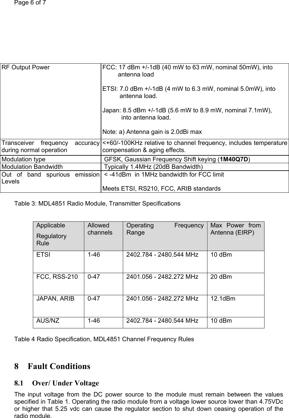 Page 6 of 7         RF Output Power      FCC: 17 dBm +/-1dB (40 mW to 63 mW, nominal 50mW), into          antenna load   ETSI: 7.0 dBm +/-1dB (4 mW to 6.3 mW, nominal 5.0mW), into                  antenna load.   Japan: 8.5 dBm +/-1dB (5.6 mW to 8.9 mW, nominal 7.1mW),             into antenna load.   Note: a) Antenna gain is 2.0dBi max  Transceiver frequency accuracy during normal operation  &lt;+60/-100KHz relative to channel frequency, includes temperature compensation &amp; aging effects. Modulation type   GFSK, Gaussian Frequency Shift keying (1M40Q7D) Modulation Bandwidth   Typically 1.4MHz (20dB Bandwidth) Out of band spurious emission Levels   &lt; -41dBm  in 1MHz bandwidth for FCC limit   Meets ETSI, RS210, FCC, ARIB standards  Table 3: MDL4851 Radio Module, Transmitter Specifications   Applicable Regulatory Rule Allowed channels Operating Frequency Range Max Power from Antenna (EIRP) ETSI 1-46  2402.784 - 2480.544 MHz  10 dBm FCC, RSS-210  0-47  2401.056 - 2482.272 MHz  20 dBm JAPAN, ARIB  0-47  2401.056 - 2482.272 MHz  12.1dBm  AUS/NZ  1-46  2402.784 - 2480.544 MHz  10 dBm  Table 4 Radio Specification, MDL4851 Channel Frequency Rules  8 Fault Conditions 8.1 Over/ Under Voltage The input voltage from the DC power source to the module must remain between the values specified in Table 1. Operating the radio module from a voltage lower source lower than 4.75VDc or higher that 5.25 vdc can cause the regulator section to shut down ceasing operation of the radio module.  