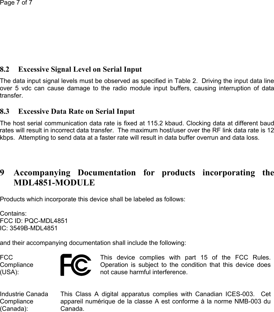 Page 7 of 7         8.2 Excessive Signal Level on Serial Input The data input signal levels must be observed as specified in Table 2.  Driving the input data line over 5 vdc can cause damage to the radio module input buffers, causing interruption of data transfer. 8.3 Excessive Data Rate on Serial Input The host serial communication data rate is fixed at 115.2 kbaud. Clocking data at different baud rates will result in incorrect data transfer.  The maximum host/user over the RF link data rate is 12 kbps.  Attempting to send data at a faster rate will result in data buffer overrun and data loss.   9 Accompanying Documentation for products incorporating the MDL4851-MODULE Products which incorporate this device shall be labeled as follows:  Contains: FCC ID: PQC-MDL4851 IC: 3549B-MDL4851  and their accompanying documentation shall include the following:  FCC Compliance (USA):   This device complies with part 15 of the FCC Rules. Operation is subject to the condition that this device does not cause harmful interference.  Industrie Canada Compliance (Canada):  This Class A digital apparatus complies with Canadian ICES-003.  Cet appareil numérique de la classe A est conforme à la norme NMB-003 du Canada.   