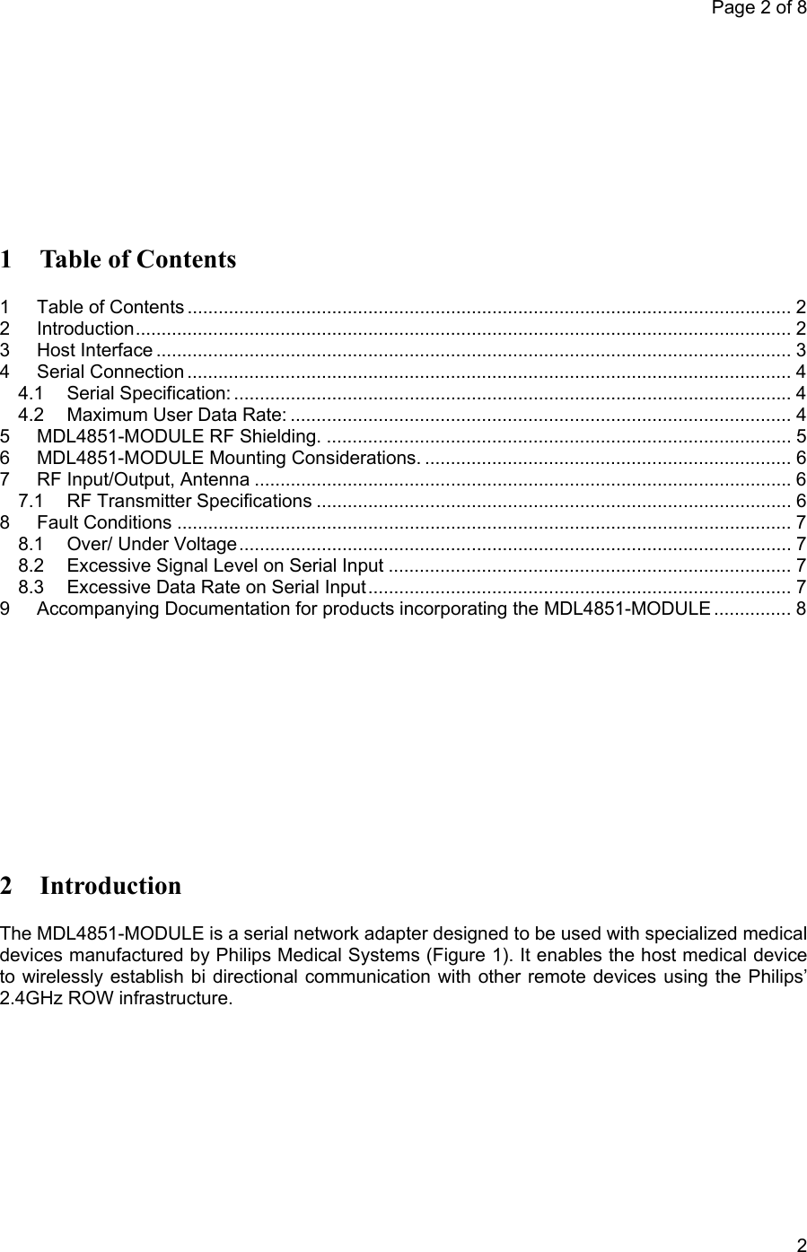 Page 2 of 8            2 1 Table of Contents 1 Table of Contents ..................................................................................................................... 2 2 Introduction............................................................................................................................... 2 3 Host Interface ........................................................................................................................... 3 4 Serial Connection ..................................................................................................................... 4 4.1 Serial Specification: ............................................................................................................ 4 4.2 Maximum User Data Rate: ................................................................................................. 4 5 MDL4851-MODULE RF Shielding. .......................................................................................... 5 6 MDL4851-MODULE Mounting Considerations. ....................................................................... 6 7 RF Input/Output, Antenna ........................................................................................................6 7.1 RF Transmitter Specifications ............................................................................................ 6 8 Fault Conditions ....................................................................................................................... 7 8.1 Over/ Under Voltage........................................................................................................... 7 8.2 Excessive Signal Level on Serial Input .............................................................................. 7 8.3 Excessive Data Rate on Serial Input.................................................................................. 7 9 Accompanying Documentation for products incorporating the MDL4851-MODULE ............... 8        2 Introduction The MDL4851-MODULE is a serial network adapter designed to be used with specialized medical devices manufactured by Philips Medical Systems (Figure 1). It enables the host medical device to wirelessly establish bi directional communication with other remote devices using the Philips’ 2.4GHz ROW infrastructure.   