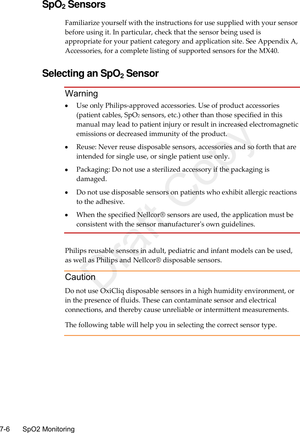    7-6    SpO2 Monitoring  SpO2 Sensors Familiarize yourself with the instructions for use supplied with your sensor before using it. In particular, check that the sensor being used is appropriate for your patient category and application site. See Appendix A, Accessories, for a complete listing of supported sensors for the MX40.  Selecting an SpO2 Sensor Warning  Use only Philips-approved accessories. Use of product accessories (patient cables, SpO2 sensors, etc.) other than those specified in this manual may lead to patient injury or result in increased electromagnetic emissions or decreased immunity of the product.  Reuse: Never reuse disposable sensors, accessories and so forth that are intended for single use, or single patient use only.  Packaging: Do not use a sterilized accessory if the packaging is damaged.  Do not use disposable sensors on patients who exhibit allergic reactions to the adhesive.  When the specified Nellcor® sensors are used, the application must be consistent with the sensor manufacturer&apos;s own guidelines.  Philips reusable sensors in adult, pediatric and infant models can be used, as well as Philips and Nellcor® disposable sensors. Caution Do not use OxiCliq disposable sensors in a high humidity environment, or in the presence of fluids. These can contaminate sensor and electrical connections, and thereby cause unreliable or intermittent measurements. The following table will help you in selecting the correct sensor type.  Draft Copy