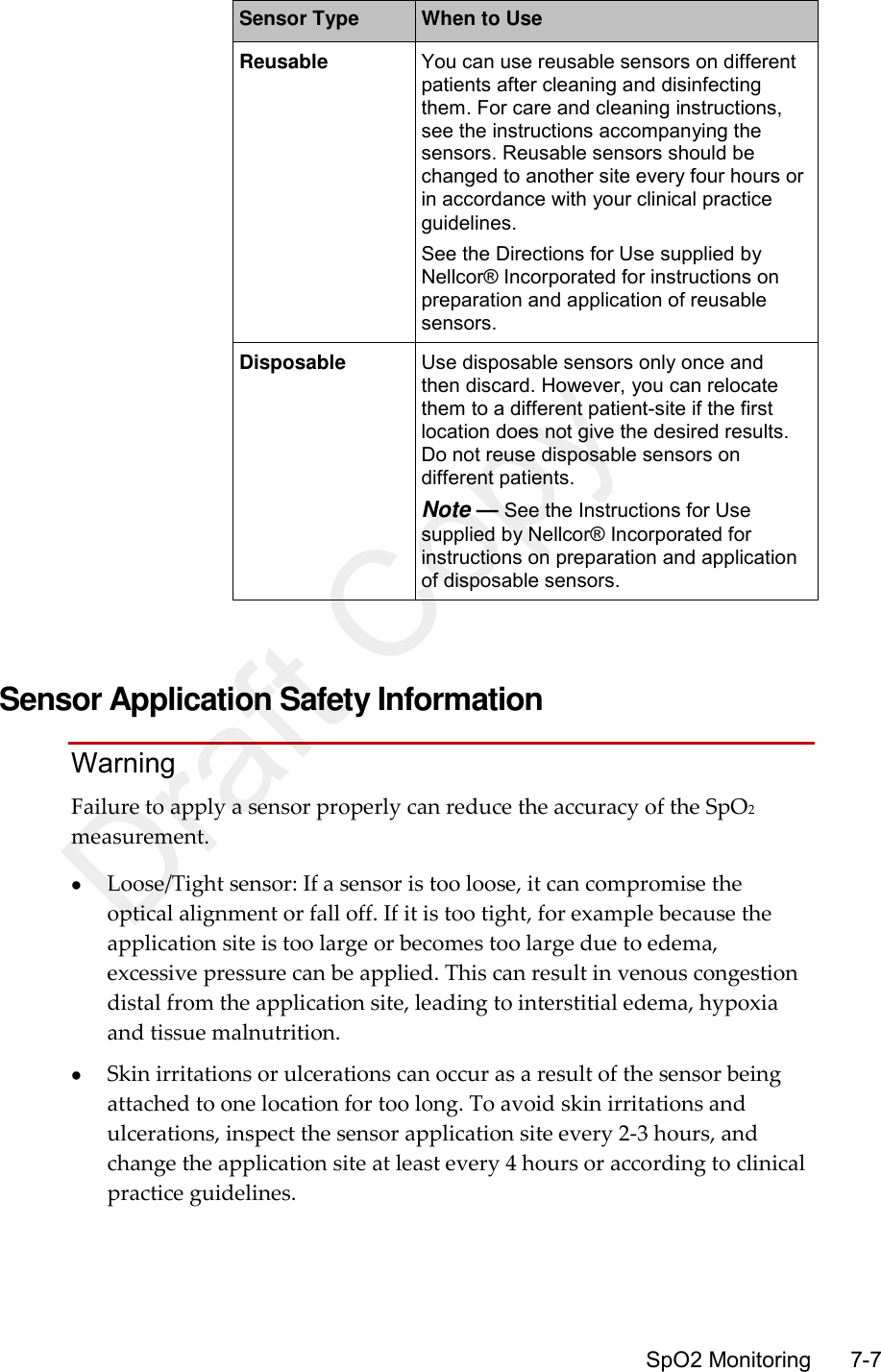      SpO2 Monitoring       7-7 Sensor Type When to Use Reusable You can use reusable sensors on different patients after cleaning and disinfecting them. For care and cleaning instructions, see the instructions accompanying the sensors. Reusable sensors should be changed to another site every four hours or in accordance with your clinical practice guidelines. See the Directions for Use supplied by Nellcor® Incorporated for instructions on preparation and application of reusable sensors. Disposable Use disposable sensors only once and then discard. However, you can relocate them to a different patient-site if the first location does not give the desired results. Do not reuse disposable sensors on different patients. Note — See the Instructions for Use supplied by Nellcor® Incorporated for instructions on preparation and application of disposable sensors.   Sensor Application Safety Information Warning Failure to apply a sensor properly can reduce the accuracy of the SpO2 measurement.  Loose/Tight sensor: If a sensor is too loose, it can compromise the optical alignment or fall off. If it is too tight, for example because the application site is too large or becomes too large due to edema, excessive pressure can be applied. This can result in venous congestion distal from the application site, leading to interstitial edema, hypoxia and tissue malnutrition.  Skin irritations or ulcerations can occur as a result of the sensor being attached to one location for too long. To avoid skin irritations and ulcerations, inspect the sensor application site every 2-3 hours, and change the application site at least every 4 hours or according to clinical practice guidelines. Draft Copy