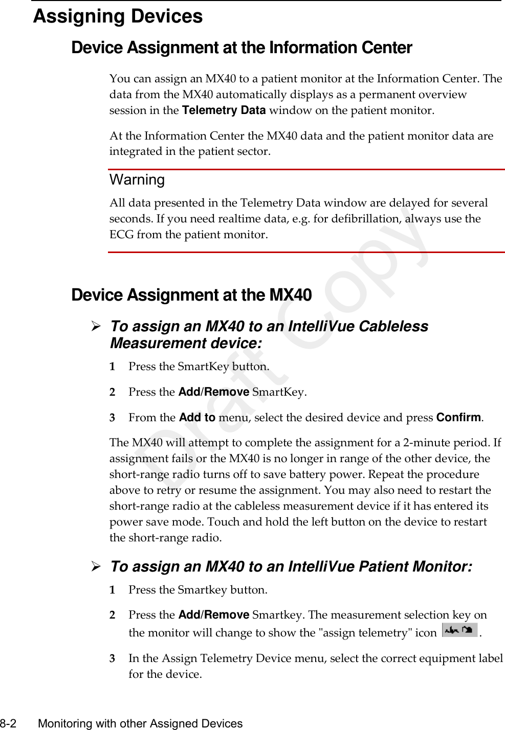    8-2    Monitoring with other Assigned Devices   Assigning Devices Device Assignment at the Information Center You can assign an MX40 to a patient monitor at the Information Center. The data from the MX40 automatically displays as a permanent overview session in the Telemetry Data window on the patient monitor.   At the Information Center the MX40 data and the patient monitor data are integrated in the patient sector.   Warning All data presented in the Telemetry Data window are delayed for several seconds. If you need realtime data, e.g. for defibrillation, always use the ECG from the patient monitor.   Device Assignment at the MX40  To assign an MX40 to an IntelliVue Cableless Measurement device: 1 Press the SmartKey button. 2 Press the Add/Remove SmartKey. 3 From the Add to menu, select the desired device and press Confirm. The MX40 will attempt to complete the assignment for a 2-minute period. If assignment fails or the MX40 is no longer in range of the other device, the short-range radio turns off to save battery power. Repeat the procedure above to retry or resume the assignment. You may also need to restart the short-range radio at the cableless measurement device if it has entered its power save mode. Touch and hold the left button on the device to restart the short-range radio.  To assign an MX40 to an IntelliVue Patient Monitor: 1 Press the Smartkey button. 2 Press the Add/Remove Smartkey. The measurement selection key on the monitor will change to show the &quot;assign telemetry&quot; icon  . 3 In the Assign Telemetry Device menu, select the correct equipment label for the device. Draft Copy