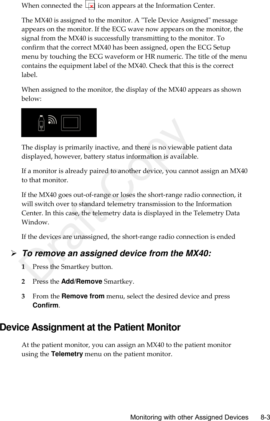      Monitoring with other Assigned Devices       8-3 When connected the    icon appears at the Information Center. The MX40 is assigned to the monitor. A &quot;Tele Device Assigned&quot; message appears on the monitor. If the ECG wave now appears on the monitor, the signal from the MX40 is successfully transmitting to the monitor. To confirm that the correct MX40 has been assigned, open the ECG Setup menu by touching the ECG waveform or HR numeric. The title of the menu contains the equipment label of the MX40. Check that this is the correct label. When assigned to the monitor, the display of the MX40 appears as shown below:  The display is primarily inactive, and there is no viewable patient data displayed, however, battery status information is available. If a monitor is already paired to another device, you cannot assign an MX40 to that monitor. If the MX40 goes out-of-range or loses the short-range radio connection, it will switch over to standard telemetry transmission to the Information Center. In this case, the telemetry data is displayed in the Telemetry Data Window. If the devices are unassigned, the short-range radio connection is ended  To remove an assigned device from the MX40: 1 Press the Smartkey button. 2 Press the Add/Remove Smartkey. 3 From the Remove from menu, select the desired device and press Confirm.  Device Assignment at the Patient Monitor At the patient monitor, you can assign an MX40 to the patient monitor using the Telemetry menu on the patient monitor. Draft Copy