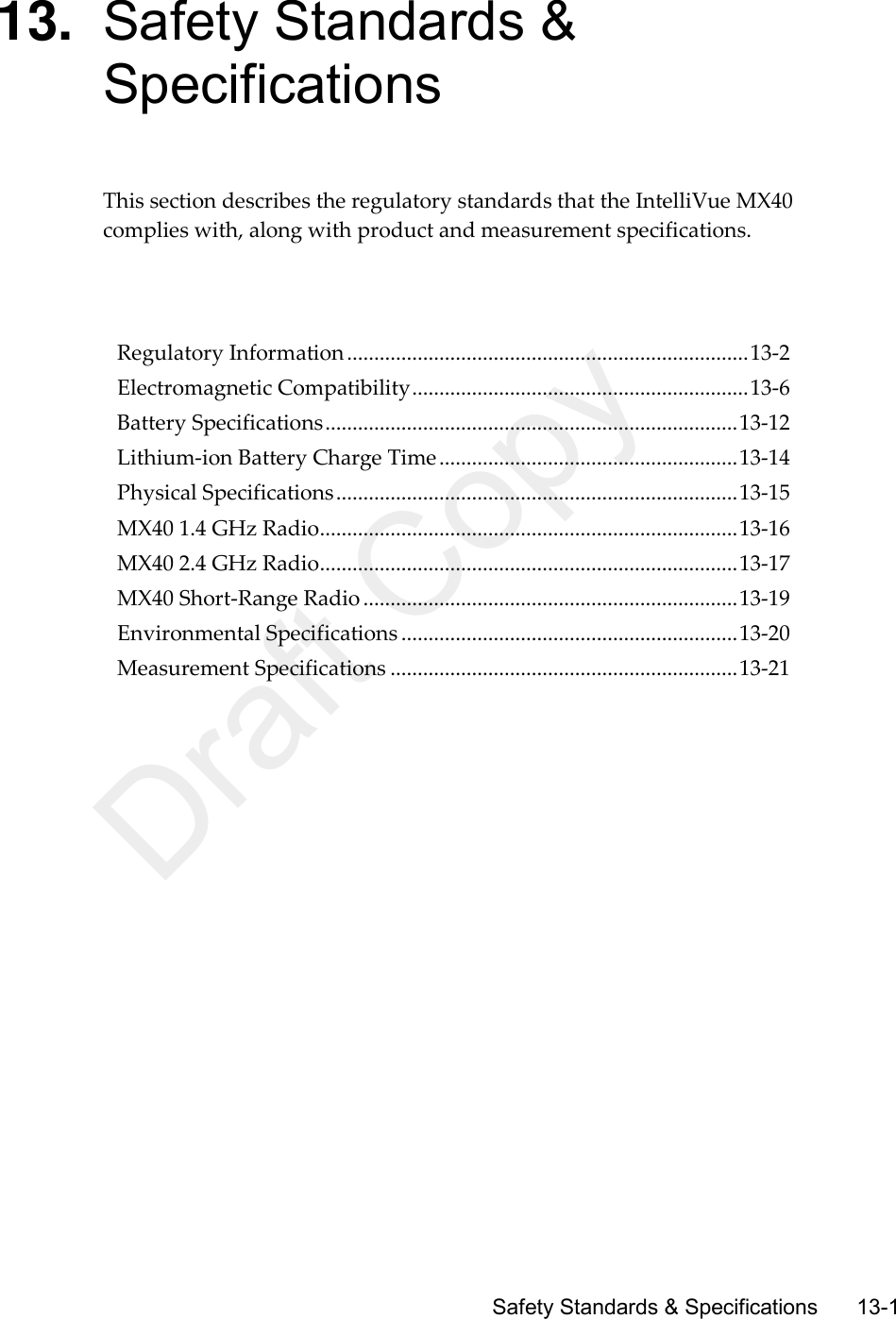      Safety Standards &amp; Specifications       13-1 13. Safety Standards &amp; Specifications This section describes the regulatory standards that the IntelliVue MX40 complies with, along with product and measurement specifications.      Regulatory Information .......................................................................... 13-2 Electromagnetic Compatibility .............................................................. 13-6 Battery Specifications ............................................................................ 13-12 Lithium-ion Battery Charge Time ....................................................... 13-14 Physical Specifications .......................................................................... 13-15 MX40 1.4 GHz Radio ............................................................................. 13-16 MX40 2.4 GHz Radio ............................................................................. 13-17 MX40 Short-Range Radio ..................................................................... 13-19 Environmental Specifications .............................................................. 13-20 Measurement Specifications ................................................................ 13-21   Draft Copy