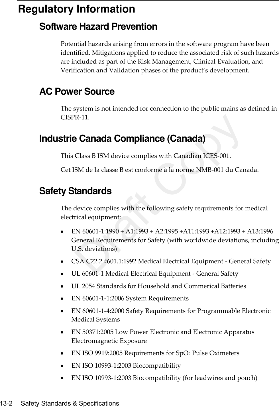   13-2   Safety Standards &amp; Specifications  Regulatory Information Software Hazard Prevention Potential hazards arising from errors in the software program have been identified. Mitigations applied to reduce the associated risk of such hazards are included as part of the Risk Management, Clinical Evaluation, and Verification and Validation phases of the product’s development.  AC Power Source The system is not intended for connection to the public mains as defined in CISPR-11.  Industrie Canada Compliance (Canada) This Class B ISM device complies with Canadian ICES-001. Cet ISM de la classe B est conforme à la norme NMB-001 du Canada.  Safety Standards The device complies with the following safety requirements for medical electrical equipment:  EN 60601-1:1990 + A1:1993 + A2:1995 +A11:1993 +A12:1993 + A13:1996 General Requirements for Safety (with worldwide deviations, including U.S. deviations)  CSA C22.2 #601.1:1992 Medical Electrical Equipment - General Safety  UL 60601-1 Medical Electrical Equipment - General Safety  UL 2054 Standards for Household and Commerical Batteries  EN 60601-1-1:2006 System Requirements  EN 60601-1-4:2000 Safety Requirements for Programmable Electronic Medical Systems  EN 50371:2005 Low Power Electronic and Electronic Apparatus Electromagnetic Exposure  EN ISO 9919:2005 Requirements for SpO2 Pulse Oximeters  EN ISO 10993-1:2003 Biocompatibility  EN ISO 10993-1:2003 Biocompatibility (for leadwires and pouch) Draft Copy