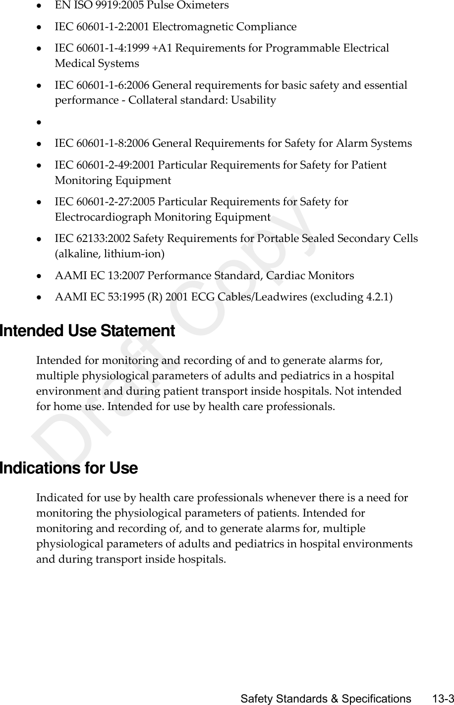      Safety Standards &amp; Specifications       13-3  EN ISO 9919:2005 Pulse Oximeters  IEC 60601-1-2:2001 Electromagnetic Compliance  IEC 60601-1-4:1999 +A1 Requirements for Programmable Electrical Medical Systems  IEC 60601-1-6:2006 General requirements for basic safety and essential performance - Collateral standard: Usability    IEC 60601-1-8:2006 General Requirements for Safety for Alarm Systems  IEC 60601-2-49:2001 Particular Requirements for Safety for Patient Monitoring Equipment  IEC 60601-2-27:2005 Particular Requirements for Safety for Electrocardiograph Monitoring Equipment  IEC 62133:2002 Safety Requirements for Portable Sealed Secondary Cells (alkaline, lithium-ion)  AAMI EC 13:2007 Performance Standard, Cardiac Monitors  AAMI EC 53:1995 (R) 2001 ECG Cables/Leadwires (excluding 4.2.1)  Intended Use Statement Intended for monitoring and recording of and to generate alarms for, multiple physiological parameters of adults and pediatrics in a hospital environment and during patient transport inside hospitals. Not intended for home use. Intended for use by health care professionals.   Indications for Use Indicated for use by health care professionals whenever there is a need for monitoring the physiological parameters of patients. Intended for monitoring and recording of, and to generate alarms for, multiple physiological parameters of adults and pediatrics in hospital environments and during transport inside hospitals.  Draft Copy