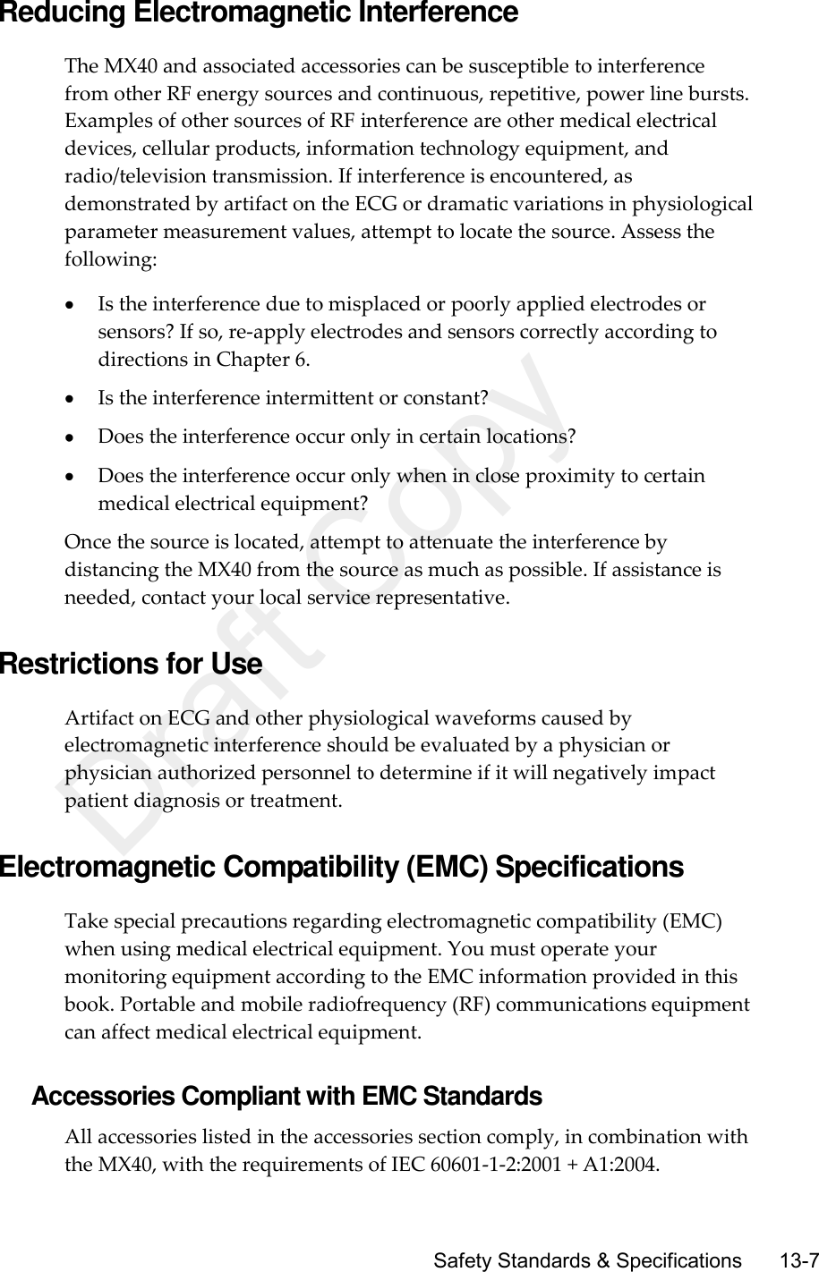      Safety Standards &amp; Specifications       13-7 Reducing Electromagnetic Interference The MX40 and associated accessories can be susceptible to interference from other RF energy sources and continuous, repetitive, power line bursts. Examples of other sources of RF interference are other medical electrical devices, cellular products, information technology equipment, and radio/television transmission. If interference is encountered, as demonstrated by artifact on the ECG or dramatic variations in physiological parameter measurement values, attempt to locate the source. Assess the following:  Is the interference due to misplaced or poorly applied electrodes or sensors? If so, re-apply electrodes and sensors correctly according to directions in Chapter 6.  Is the interference intermittent or constant?  Does the interference occur only in certain locations?  Does the interference occur only when in close proximity to certain medical electrical equipment? Once the source is located, attempt to attenuate the interference by distancing the MX40 from the source as much as possible. If assistance is needed, contact your local service representative.  Restrictions for Use Artifact on ECG and other physiological waveforms caused by electromagnetic interference should be evaluated by a physician or physician authorized personnel to determine if it will negatively impact patient diagnosis or treatment.  Electromagnetic Compatibility (EMC) Specifications Take special precautions regarding electromagnetic compatibility (EMC) when using medical electrical equipment. You must operate your monitoring equipment according to the EMC information provided in this book. Portable and mobile radiofrequency (RF) communications equipment can affect medical electrical equipment.  Accessories Compliant with EMC Standards All accessories listed in the accessories section comply, in combination with the MX40, with the requirements of IEC 60601-1-2:2001 + A1:2004. Draft Copy
