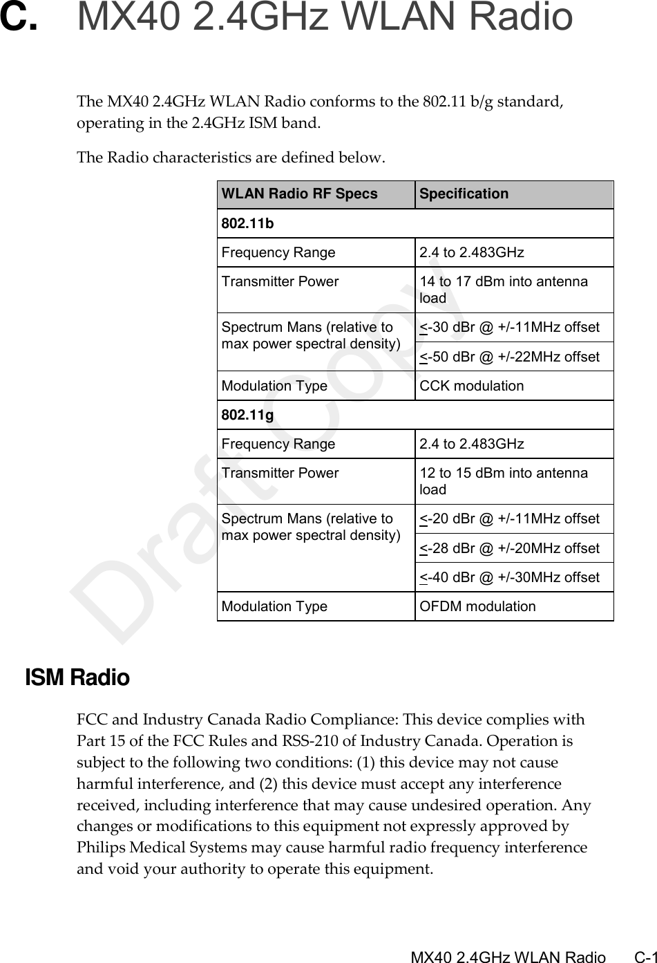      MX40 2.4GHz WLAN Radio       C-1 C. MX40 2.4GHz WLAN Radio The MX40 2.4GHz WLAN Radio conforms to the 802.11 b/g standard, operating in the 2.4GHz ISM band. The Radio characteristics are defined below. WLAN Radio RF Specs Specification 802.11b Frequency Range 2.4 to 2.483GHz Transmitter Power 14 to 17 dBm into antenna load Spectrum Mans (relative to max power spectral density) &lt;-30 dBr @ +/-11MHz offset &lt;-50 dBr @ +/-22MHz offset Modulation Type CCK modulation 802.11g Frequency Range 2.4 to 2.483GHz Transmitter Power 12 to 15 dBm into antenna load Spectrum Mans (relative to max power spectral density)  &lt;-20 dBr @ +/-11MHz offset &lt;-28 dBr @ +/-20MHz offset &lt;-40 dBr @ +/-30MHz offset Modulation Type OFDM modulation  ISM Radio FCC and Industry Canada Radio Compliance: This device complies with Part 15 of the FCC Rules and RSS-210 of Industry Canada. Operation is subject to the following two conditions: (1) this device may not cause harmful interference, and (2) this device must accept any interference received, including interference that may cause undesired operation. Any changes or modifications to this equipment not expressly approved by Philips Medical Systems may cause harmful radio frequency interference and void your authority to operate this equipment.  Draft Copy