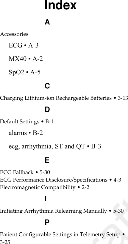  Index A Accessories ECG • A-3 MX40 • A-2 SpO2 • A-5 C Charging Lithium-ion Rechargeable Batteries • 3-13 D Default Settings • B-1 alarms • B-2 ecg, arrhythmia, ST and QT • B-3 E ECG Fallback • 5-30 ECG Performance Disclosure/Specifications • 4-3 Electromagnetic Compatibility • 2-2 I Initiating Arrhythmia Relearning Manually • 5-30 P Patient Configurable Settings in Telemetry Setup • 3-25  Draft Copy